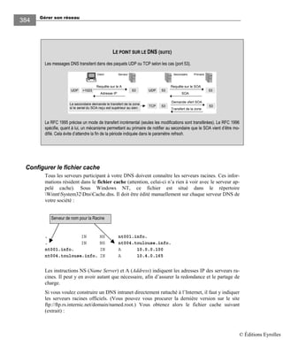 Gérer son réseau
384
Configurer le fichier cache
Tous les serveurs participant à votre DNS doivent connaître les serveurs racines. Ces infor-
mations résident dans le fichier cache (attention, celui-ci n’a rien à voir avec le serveur ap-
pelé cache). Sous Windows NT, ce fichier est situé dans le répertoire
WinntSystem32DnsCache.dns. Il doit être édité manuellement sur chaque serveur DNS de
votre société :
. IN NS nt001.info.
. IN NS nt004.toulouse.info.
nt001.info. IN A 10.0.0.100
nt004.toulouse.info. IN A 10.4.0.165
Les instructions NS (Name Server) et A (Address) indiquent les adresses IP des serveurs ra-
cines. Il peut y en avoir autant que nécessaire, afin d’assurer la redondance et le partage de
charge.
Si vous voulez construire un DNS intranet directement rattaché à l’Internet, il faut y indiquer
les serveurs racines officiels. (Vous pouvez vous procurer la dernière version sur le site
ftp://ftp.rs.internic.net/domain/named.root.) Vous obtenez alors le fichier cache suivant
(extrait) :
Serveur de nom pour la Racine
LE POINT SUR LE DNS (SUITE)
Les messages DNS transitent dans des paquets UDP ou TCP selon les cas (port 53).
Requête sur le A
Serveur
UDP
Client
Adresse IP
53>1023
PrimaireSecondaire
Requête sur le SOA
SOA
5353
Demande xfert SOA
Transfert de la zone
5353TCP
UDP
Le secondaire demande le transfert de la zone
si le serial du SOA reçu est supérieur au sien.
Le RFC 1995 précise un mode de transfert incrémental (seules les modifications sont transférées). Le RFC 1996
spécifie, quant à lui, un mécanisme permettant au primaire de notifier au secondaire que le SOA vient d’être mo-
difié. Cela évite d’attendre la fin de la période indiquée dans le paramètre refresh.
© Éditions Eyrolles
 