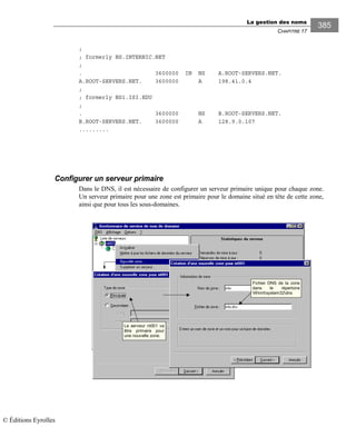 La gestion des noms
CHAPITRE 17
385
;
; formerly NS.INTERNIC.NET
;
. 3600000 IN NS A.ROOT-SERVERS.NET.
A.ROOT-SERVERS.NET. 3600000 A 198.41.0.4
;
; formerly NS1.ISI.EDU
;
. 3600000 NS B.ROOT-SERVERS.NET.
B.ROOT-SERVERS.NET. 3600000 A 128.9.0.107
.........
Configurer un serveur primaire
Dans le DNS, il est nécessaire de configurer un serveur primaire unique pour chaque zone.
Un serveur primaire pour une zone est primaire pour le domaine situé en tête de cette zone,
ainsi que pour tous les sous-domaines.
Le serveur nt001 va
être primaire pour
une nouvelle zone.
Fichier DNS de la zone
dans le répertoire
Winntsystem32dns
© Éditions Eyrolles
 