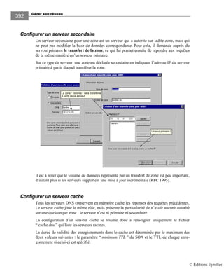 Gérer son réseau
392
Configurer un serveur secondaire
Un serveur secondaire pour une zone est un serveur qui a autorité sur ladite zone, mais qui
ne peut pas modifier la base de données correspondante. Pour cela, il demande auprès du
serveur primaire le transfert de la zone, ce qui lui permet ensuite de répondre aux requêtes
de la même manière qu’un serveur primaire.
Sur ce type de serveur, une zone est déclarée secondaire en indiquant l’adresse IP du serveur
primaire à partir duquel transférer la zone.
Un seul primaire !
La zone “ londres ” sera transférée
à partir de ce serveur
Il est à noter que le volume de données représenté par un transfert de zone est peu important,
d’autant plus si les serveurs supportent une mise à jour incrémentale (RFC 1995).
Configurer un serveur cache
Tous les serveurs DNS conservent en mémoire cache les réponses des requêtes précédentes.
Le serveur cache joue le même rôle, mais présente la particularité de n’avoir aucune autorité
sur une quelconque zone : le serveur n’est ni primaire ni secondaire.
La configuration d’un serveur cache se résume donc à renseigner uniquement le fichier
“ cache.dns ” qui liste les serveurs racines.
La durée de validité des enregistrements dans le cache est déterminée par le maximum des
deux valeurs suivantes : le paramètre “ minimum TTL ” du SOA et le TTL de chaque enre-
gistrement si celui-ci est spécifié.
© Éditions Eyrolles
 