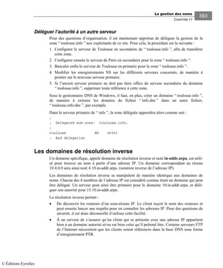 La gestion des noms
CHAPITRE 17
393
Déléguer l’autorité à un autre serveur
Pour des questions d’organisation, il est maintenant opportun de déléguer la gestion de la
zone “ toulouse.info ” aux exploitants de ce site. Pour cela, la procédure est la suivante :
1. Configurer le serveur de Toulouse en secondaire de “ toulouse.info ”, afin de transférer
cette zone.
2. Configurer ensuite le serveur de Paris en secondaire pour la zone “ toulouse.info ”.
3. Basculer enfin le serveur de Toulouse en primaire pour la zone “ toulouse.info ”.
4. Modifier les enregistrements NS sur les différents serveurs concernés, de manière à
pointer sur le nouveau serveur primaire.
5. Si l’ancien serveur primaire ne doit pas faire office de serveur secondaire du domaine
“ toulouse.info ”, supprimer toute référence à cette zone.
Sous le gestionnaire DNS de Windows, il faut, en plus, créer un domaine “ toulouse.info ”,
de manière à extraire les données du fichier “ info.dns ” dans un autre fichier,
“ toulouse.info.dns ”, par exemple.
Dans le serveur primaire de “ info ”, la zone déléguée apparaîtra alors comme suit :
;
; Delegated sub-zone: toulouse.info.
;
toulouse NS nt001
; End delegation
Les domaines de résolution inverse
Un domaine spécifique, appelé domaine de résolution inverse et noté in-addr.arpa, est utili-
sé pour trouver un nom à partir d’une adresse IP. Un domaine correspondant au réseau
10.4.0.0 sera ainsi noté 4.10.in-addr.arpa. (notation inverse de l’adresse IP).
Les domaines de résolution inverse se manipulent de manière identique aux domaines de
noms. Chacun des 4 nombres de l’adresse IP est considéré comme étant un domaine qui peut
être délégué. Un serveur peut ainsi être primaire pour le domaine 10.in-addr.arpa, et délé-
guer son autorité pour 15.10.in-addr.arpa.
La résolution inverse permet :
• De découvrir les routeurs d’un sous-réseau IP. Le client reçoit le nom des routeurs et
peut ensuite lancer une requête pour en connaître les adresses IP. Pour des questions de
sécurité, il est donc déconseillé d’utiliser cette facilité.
• À un serveur de s’assurer qu’un client qui se présente avec une adresse IP appartient
bien à un domaine autorisé et/ou est bien celui qu’il prétend être. Certains serveurs FTP
de l’Internet nécessitent que les clients soient référencés dans la base DNS sous forme
d’enregistrement PTR.
© Éditions Eyrolles
 