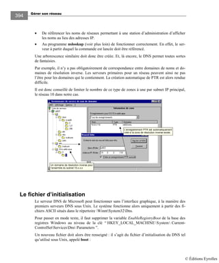 Gérer son réseau
394
• De référencer les noms de réseaux permettant à une station d’administration d’afficher
les noms au lieu des adresses IP.
• Au programme nslookup (voir plus loin) de fonctionner correctement. En effet, le ser-
veur à partir duquel la commande est lancée doit être référencé.
Une arborescence similaire doit donc être créée. Et, là encore, le DNS permet toutes sortes
de fantaisies.
Par exemple, il n’y a pas obligatoirement de correspondance entre domaines de noms et do-
maines de résolution inverse. Les serveurs primaires pour un réseau peuvent ainsi ne pas
l’être pour les domaines qui le contiennent. La création automatique de PTR est alors rendue
difficile.
Il est donc conseillé de limiter le nombre de ce type de zones à une par subnet IP principal,
le réseau 10 dans notre cas.
Un domaine de résolution inverse pour
l‘ensemble du subnet 10.x.x.x
L’enregistrement PTR est automatiquement
créé si la zone de résolution inverse existe.
Le fichier d’initialisation
Le serveur DNS de Microsoft peut fonctionner sans l’interface graphique, à la manière des
premiers serveurs DNS sous Unix. Le système fonctionne alors uniquement à partir des fi-
chiers ASCII situés dans le répertoire WinntSystem32Dns.
Pour passer en mode texte, il faut supprimer la variable EnableRegistryBoot de la base des
registres Windows au niveau de la clé “ HKEY_LOCAL_MACHINESystem Current-
ControlSetServicesDns Parameters ”.
Un nouveau fichier doit alors être renseigné : il s’agit du fichier d’initialisation du DNS tel
qu’utilisé sous Unix, appelé boot :
© Éditions Eyrolles
 