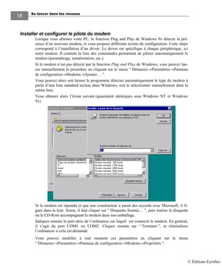 Se lancer dans les réseaux
18
Installer et configurer le pilote du modem
Lorsque vous allumez votre PC, la fonction Plug and Play de Windows 9x détecte la pré-
sence d’un nouveau modem, et vous propose différents écrans de configuration. Cette étape
correspond à l’installation d’un driver. Le driver est spécifique à chaque périphérique, ici
notre modem. Il contient la liste des commandes permettant de piloter automatiquement le
modem (paramétrage, numérotation, etc.).
Si le modem n’est pas détecté par la fonction Plug and Play de Windows, vous pouvez lan-
cer manuellement la procédure en cliquant sur le menu “ Démarrer→Paramètres→Panneau
de configuration→Modems→Ajouter… ”.
Vous pouvez alors soit laisser le programme détecter automatiquement le type de modem à
partir d’une liste standard incluse dans Windows, soit le sélectionner manuellement dans la
même liste.
Vous obtenez alors l’écran suivant (quasiment identiques sous Windows NT et Windows
9x).
Si le modem est répandu et que son constructeur a passé des accords avec Microsoft, il fi-
gure dans la liste. Sinon, il faut cliquer sur “ Disquette fournie… ”, puis insérer la disquette
ou le CD-Rom accompagnant le modem dans son emballage.
Indiquez ensuite le port série de l’ordinateur sur lequel est connecté le modem. En général,
il s’agit du port COM1 ou COM2. Cliquez ensuite sur “ Terminer ”, et réinitialisez
l’ordinateur si cela est demandé.
Vous pouvez modifier à tout moment ces paramètres en cliquant sur le menu
“ Démarrer→Paramètres→Panneau de configuration→Modems→Propriétés ”.
© Éditions Eyrolles
 