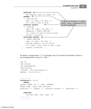 La gestion des noms
CHAPITRE 17
397
QUESTIONS:
www.3com.com, type = A, class = IN
ANSWERS:
-> www.3com.com
type = A, class = IN, dlen = 4
ttl = 3645 (1 hour 45 secs)
AUTHORITY RECORDS:
-> 3COM.COM
type = NS, class = IN, dlen = 9
nameserver = FOUR11.3COM.COM
ttl = 38819 (10 hours 46 mins 59 secs)
...... suivent 5 autres RR ......
ADDITIONAL RECORDS:
-> FOUR11.3COM.COM
type = A, class = IN, dlen = 4
internet address = 129.213.128.98
ttl = 92825 (1 day 1 hour 47 mins 5 secs)
...... suivent 5 autres RR ......
Par défaut, l’enregistrement “ A ” est demandé, mais il est possible de demander d’autres ty-
pes d’enregistrements, tels que le “ SOA ” :
>set d2
>set recurse
>set querytype=soa
>www.3com.com.
> Serveur: ns1.club-internet.fr
Address: 194.117.200.10
------------
SendRequest(), len 26
HEADER:
opcode = QUERY, id = 5, rcode = NOERROR
header flags: query, want recursion
questions = 1, answers = 0, authority records = 0, additional = 0
QUESTIONS:
3com.com, type = SOA, class = IN
------------
------------
La réponse est structurée en 4 sections :
question, réponse, enregistrements NS et
les autres enregistrements.
© Éditions Eyrolles
 