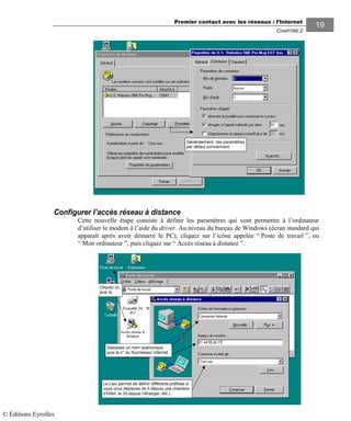 Premier contact avec les réseaux : l’Internet
CHAPITRE 2
1919
Configurer l’accès réseau à distance
Cette nouvelle étape consiste à définir les paramètres qui vont permettre à l’ordinateur
d’utiliser le modem à l’aide du driver. Au niveau du bureau de Windows (écran standard qui
apparaît après avoir démarré le PC), cliquez sur l’icône appelée “ Poste de travail ”, ou
“ Mon ordinateur ”, puis cliquez sur “ Accès réseau à distance ”.
Le Lieu permet de définir différents préfixes si
vous vous déplacez (le 0 depuis une chambre
d’hôtel, le 33 depuis l’étranger, etc.).
Cliquez ici,
puis là.
Saisissez un nom quelconque,
puis le n° du fournisseur Internet.
Généralement, ces paramètres
par défaut conviennent.
© Éditions Eyrolles
 
