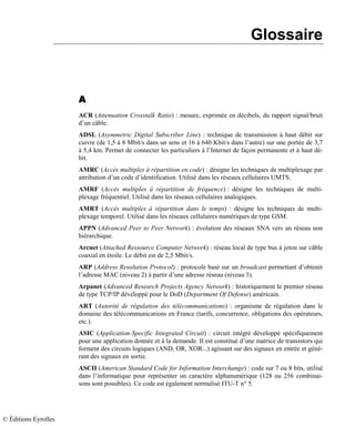 Glossaire
AAAA
ACR (Attenuation Crosstalk Ratio) : mesure, exprimée en décibels, du rapport signal/bruit
d’un câble.
ADSL (Asymmetric Digital Subscriber Line) : technique de transmission à haut débit sur
cuivre (de 1,5 à 8 Mbit/s dans un sens et 16 à 640 Kbit/s dans l’autre) sur une portée de 3,7
à 5,4 km. Permet de connecter les particuliers à l’Internet de façon permanente et à haut dé-
bit.
AMRC (Accès multiples à répartition en code) : désigne les techniques de multiplexage par
attribution d’un code d’identification. Utilisé dans les réseaux cellulaires UMTS.
AMRF (Accès multiples à répartition de fréquence) : désigne les techniques de multi-
plexage fréquentiel. Utilisé dans les réseaux cellulaires analogiques.
AMRT (Accès multiples à répartition dans le temps) : désigne les techniques de multi-
plexage temporel. Utilisé dans les réseaux cellulaires numériques de type GSM.
APPN (Advanced Peer to Peer Network) : évolution des réseaux SNA vers un réseau non
hiérarchique.
Arcnet (Attached Ressource Computer Network) : réseau local de type bus à jeton sur câble
coaxial en étoile. Le débit est de 2,5 Mbit/s.
ARP (Address Resolution Protocol) : protocole basé sur un broadcast permettant d’obtenir
l’adresse MAC (niveau 2) à partir d’une adresse réseau (niveau 3).
Arpanet (Advanced Research Projects Agency Network) : historiquement le premier réseau
de type TCP/IP développé pour le DoD (Department Of Defense) américain.
ART (Autorité de régulation des télécommunications) : organisme de régulation dans le
domaine des télécommunications en France (tarifs, concurrence, obligations des opérateurs,
etc.).
ASIC (Application-Specific Integrated Circuit) : circuit intégré développé spécifiquement
pour une application donnée et à la demande. Il est constitué d’une matrice de transistors qui
forment des circuits logiques (AND, OR, XOR...) agissant sur des signaux en entrée et géné-
rant des signaux en sortie.
ASCII (American Standard Code for Information Interchange) : code sur 7 ou 8 bits, utilisé
dans l’informatique pour représenter un caractère alphanumérique (128 ou 256 combinai-
sons sont possibles). Ce code est également normalisé ITU-T n° 5.
© Éditions Eyrolles
 