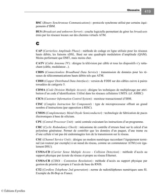Glossaire
419
BSC (Binary Synchronous Communications) : protocole synchrone utilisé par certains équi-
pements d’IBM.
BUS (Broadcast and unknown Server) : couche logicielle permettant de gérer les broadcasts
émis par les réseaux locaux sur des chemins virtuels ATM.
CCCC
CAP (Carrierless Amplitude Phase) : méthode de codage en ligne utilisée pour les réseaux
hauts débits, les liaisons xDSL. Basé sur une quadruple modulation d’amplitude (QAM).
Moins performant que DMT, mais moins cher.
CATV (Cable Antenna TV) : désigne la télévision par câble et tous les dispositifs s’y ratta-
chant (câble, modulateur...).
CBDS (Connectionless Broadband Data Service) : transmission de données pour les ré-
seaux de télécommunications hauts débits tels que ATM.
CDDI (Copper Distributed Data Interface) : version de FDDI sur des câbles cuivre à paires
torsadées de catégorie 5.
CDMA (Code Division Multiple Access) : désigne les techniques de multiplexage par attri-
bution d’un code d’identification. Utilisé dans les réseaux cellulaires UMTS. (cf. AMRC)
CICS (Customer Information Control System) : moniteur transactionnel d’IBM.
CISC (Complex Instruction Set Component) : type de microprocesseur offrant un grand
nombre d’instructions (par opposition à RISC).
CMOS (Complementary Metal Oxyde Semiconductor) : technologie de fabrication de puces
électroniques à base de silicium.
CPU (Central Processor Unit) : unité centrale exécutant les instructions d’un programme.
CRC (Cyclic Redundancy Check) : mécanisme de contrôle d’erreurs basé sur le calcul d’un
polynôme générateur. Permet de contrôler que les données d’un paquet, d’une trame ou
d’une cellule n’ont pas été endommagées lors de la transmission sur le réseau.
CSU (Channel Service Unit) : désigne un modem numérique raccordant l’équipement termi-
nal (un routeur par exemple) à un nœud du réseau, comme un commutateur ATM (voir éga-
lement DSU).
CSMA-CD (Carrier Sense Multiple Access - Collision Detection) : méthode d’accès au
support physique par écoute du réseau et propre au réseau Ethernet.
CSMA-CR (CSMA - Contention Resolution) : méthode d’accès au support physique par
gestion de priorité et propre à l’accès de base du RNIS.
CT2 (Cordless Telephone 2nd generation) : norme de radiotéléphones numériques sans fil.
Exemple du Bi-Bop en France.
© Éditions Eyrolles
 