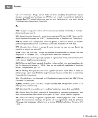 Annexes
420
CV (Circuit Virtuel) : désigne un lien établi lors d’une procédure de connexion à travers
plusieurs commutateurs d’un réseau. Les CVC (circuits virtuels commutés) sont établis à la
demande. Les CVP (circuits virtuels permanents) sont établis une fois pour toutes lors de
l’initialisation des équipements d’extrémité.
DDDD
DECT (Digital European Cordless Telecommunication) : norme européenne de radiotélé-
phones numériques sans fil.
DES (Data Encryption Standard) : norme de cryptage spécifiée par l’ANSI (American Na-
tional Standards Institute) et par le NIST (National Institute of Standards and Technology).
DHCP (Dynamic Host Configuration Protocol) : permet, à partir d’un serveur, de téléchar-
ger la configuration réseau vers un ordinateur (adresse IP, paramètres TCP/IP, etc.).
DNS (Domain Name System) : service de noms reposant sur des serveurs. Permet de
convertir un nom en une adresse IP.
DLSw (Data-Link Switching) : désigne une méthode d’encapsulation des trames SNA dans
des paquets TCP/IP (RFC 1434). Les acquittements des trames sont locaux.
DTMF (Dual Tone MultiFrequency) : système de signalisation utilisé pour la numérotation
sur les réseaux téléphoniques analogiques.
DMT (Discrete MultiTone) : méthode de codage en ligne utilisée pour les réseaux hauts dé-
bits, les liaisons spécialisées et l’ADSL. Basé sur une quadruple modulation d’amplitude
(QAM). Plus performant que CAP.
DMTF (Desktop Management Task Force) : groupe de travail ayant défini la norme du
même nom qui a pour objet de décrire les protocoles et bases de données dans le domaine de
l’administration bureautique.
DNA (Digital Network Architecture) : spécification des réseaux de la société DEC (Digital
Equipment Corporation).
DQDB (Distributed Queue Dual Bus) : désigne la norme IEEE 802.6 pour les réseaux MAN
(Metropolitan Area Network).
DSA (Distributed System Architecture) : modèle d’architecture réseau de la société Bull.
DSL (Digital Subscriber Line) : ensemble de technologies de transmission numérique à haut
débit (quelques Mbit/s) fonctionnant sur des paires de cuivre comme celles du téléphone.
DSU (Data Service Unit) : désigne un adaptateur entre l’interface physique d’un ETTD et un
support de transmission numérique tel qu’une LS (voir également CSU). Le protocole
d’échange entre les deux est référencé sous le nom de DXI (Data eXchange Interface, RFC
1483).
© Éditions Eyrolles
 