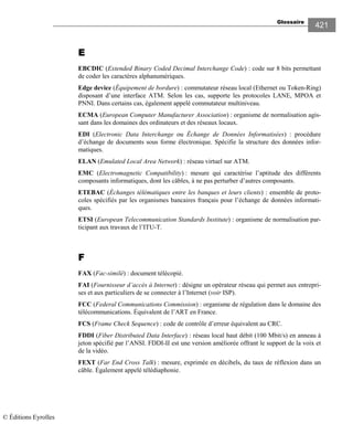 Glossaire
421
EEEE
EBCDIC (Extended Binary Coded Decimal Interchange Code) : code sur 8 bits permettant
de coder les caractères alphanumériques.
Edge device (Équipement de bordure) : commutateur réseau local (Ethernet ou Token-Ring)
disposant d’une interface ATM. Selon les cas, supporte les protocoles LANE, MPOA et
PNNI. Dans certains cas, également appelé commutateur multiniveau.
ECMA (European Computer Manufacturer Association) : organisme de normalisation agis-
sant dans les domaines des ordinateurs et des réseaux locaux.
EDI (Electronic Data Interchange ou Échange de Données Informatisées) : procédure
d’échange de documents sous forme électronique. Spécifie la structure des données infor-
matiques.
ELAN (Emulated Local Area Network) : réseau virtuel sur ATM.
EMC (Electromagnetic Compatibility) : mesure qui caractérise l’aptitude des différents
composants informatiques, dont les câbles, à ne pas perturber d’autres composants.
ETEBAC (Échanges télématiques entre les banques et leurs clients) : ensemble de proto-
coles spécifiés par les organismes bancaires français pour l’échange de données informati-
ques.
ETSI (European Telecommunication Standards Institute) : organisme de normalisation par-
ticipant aux travaux de l’ITU-T.
FFFF
FAX (Fac-similé) : document télécopié.
FAI (Fournisseur d’accès à Internet) : désigne un opérateur réseau qui permet aux entrepri-
ses et aux particuliers de se connecter à l’Internet (voir ISP).
FCC (Federal Communications Commission) : organisme de régulation dans le domaine des
télécommunications. Équivalent de l’ART en France.
FCS (Frame Check Sequence) : code de contrôle d’erreur équivalent au CRC.
FDDI (Fiber Distributed Data Interface) : réseau local haut débit (100 Mbit/s) en anneau à
jeton spécifié par l’ANSI. FDDI-II est une version améliorée offrant le support de la voix et
de la vidéo.
FEXT (Far End Cross Talk) : mesure, exprimée en décibels, du taux de réflexion dans un
câble. Également appelé télédiaphonie.
© Éditions Eyrolles
 