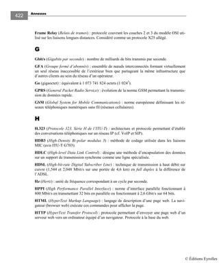 Annexes
422
Frame Relay (Relais de trames) : protocole couvrant les couches 2 et 3 du modèle OSI uti-
lisé sur les liaisons longues distances. Considéré comme un protocole X25 allégé.
GGGG
Gbit/s (Gigabits par seconde) : nombre de milliards de bits transmis par seconde.
GFA (Groupe fermé d’abonnés) : ensemble de nœuds interconnectés formant virtuellement
un seul réseau inaccessible de l’extérieur bien que partageant la même infrastructure que
d’autres clients au sein du réseau d’un opérateur.
Go (gigaoctet) : équivalent à 1 073 741 824 octets (1 0243
).
GPRS (General Packet Radio Service) : évolution de la norme GSM permettant la transmis-
sion de données rapide.
GSM (Global System for Mobile Communications) : norme européenne définissant les ré-
seaux téléphoniques numériques sans fil (réseaux cellulaires).
HHHH
H.323 (Protocole 323, Série H de l’ITU-T) : architecture et protocole permettant d’établir
des conversations téléphoniques sur un réseau IP (cf. VoIP et SIP).
HDB3 (High-Density Bi-polar modulus 3) : méthode de codage utilisée dans les liaisons
MIC (avis ITU-T G703).
HDLC (High-level Data Link Control) : désigne une méthode d’encapsulation des données
sur un support de transmission synchrone comme une ligne spécialisée.
HDSL (High-bit-rate Digital Subscriber Line) : technique de transmission à haut débit sur
cuivre (1,544 et 2,048 Mbit/s sur une portée de 4,6 km) en full duplex à la différence de
l’ADSL.
Hz (Hertz) : unité de fréquence correspondant à un cycle par seconde.
HPPI (High Performance Parallel Interface) : norme d’interface parallèle fonctionnant à
800 Mbit/s en transmettant 32 bits en parallèle ou fonctionnant à 2,6 Gbit/s sur 64 bits.
HTML (HyperText Markup Language) : langage de description d’une page web. La navi-
gateur (browser web) exécute ces commandes pour afficher la page.
HTTP (HyperText Transfer Protocol) : protocole permettant d’envoyer une page web d’un
serveur web vers un ordinateur équipé d’un navigateur. Protocole à la base du web.
© Éditions Eyrolles
 