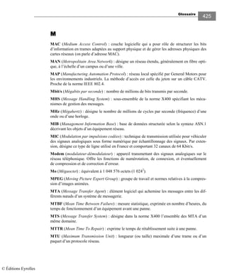 Glossaire
425
MMMM
MAC (Medium Access Control) : couche logicielle qui a pour rôle de structurer les bits
d’information en trames adaptées au support physique et de gérer les adresses physiques des
cartes réseaux (on parle d’adresse MAC).
MAN (Metropolitain Area Network) : désigne un réseau étendu, généralement en fibre opti-
que, à l’échelle d’un campus ou d’une ville.
MAP (Manufacturing Automation Protocol) : réseau local spécifié par General Motors pour
les environnements industriels. La méthode d’accès est celle du jeton sur un câble CATV.
Proche de la norme IEEE 802.4.
Mbit/s (Mégabits par seconde) : nombre de millions de bits transmis par seconde.
MHS (Message Handling System) : sous-ensemble de la norme X400 spécifiant les méca-
nismes de gestion des messages.
MHz (Mégahertz) : désigne le nombre de millions de cycles par seconde (fréquence) d’une
onde ou d’une horloge.
MIB (Management Information Base) : base de données structurée selon la syntaxe ASN.1
décrivant les objets d’un équipement réseau.
MIC (Modulation par impulsions codées) : technique de transmission utilisée pour véhiculer
des signaux analogiques sous forme numérique par échantillonnage des signaux. Par exten-
sion, désigne ce type de ligne utilisé en France et comportant 32 canaux de 64 Kbit/s.
Modem (modulateur-démodulateur) : appareil transmettant des signaux analogiques sur le
réseau téléphonique. Offre les fonctions de numérotation, de connexion, et éventuellement
de compression et de correction d’erreur.
Mo (Mégaoctet) : équivalent à 1 048 576 octets (1 0242
).
MPEG (Moving Picture Expert Group) : groupe de travail et normes relatives à la compres-
sion d’images animées.
MTA (Message Transfer Agent) : élément logiciel qui achemine les messages entre les dif-
férents nœuds d’un système de messagerie.
MTBF (Mean Time Between Failure) : mesure statistique, exprimée en nombre d’heures, du
temps de fonctionnement d’un équipement avant une panne.
MTS (Message Transfer System) : désigne dans la norme X400 l’ensemble des MTA d’un
même domaine.
MTTR (Mean Time To Repair) : exprime le temps de rétablissement suite à une panne.
MTU (Maximum Transmission Unit) : longueur (ou taille) maximale d’une trame ou d’un
paquet d’un protocole réseau.
© Éditions Eyrolles
 