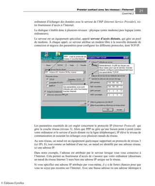 Premier contact avec les réseaux : l’Internet
CHAPITRE 2
2121
ordinateur d’échanger des données avec le serveur de l’ISP (Internet Service Provider), vo-
tre fournisseur d’accès à l’Internet.
Le dialogue s’établit donc à plusieurs niveaux : physique (entre modems) puis logique (entre
ordinateurs).
Le serveur est un équipement spécialisé, appelé serveur d’accès distants, qui gère un pool
de modems. À chaque appel, ce serveur attribue un modem libre à la nouvelle demande de
connexion et négocie des paramètres pour configurer les différents protocoles, dont TCP/IP.
PPP : c’est le protocole de
niveau 2 (couche liaison).
Ces paramètres vous sont
indiqués par votre fournisseur
d’accès Internet
Généralement, il suffit de cliquer ces
deux cases pour que le serveur d’accès
distants configure automatiquement tous
vos paramètres TCP/IP.
Les paramètres essentiels de cet onglet concernent le protocole IP (Internet Protocol) qui
gère la couche réseau (niveau 3). Alors que PPP ne gère qu’une liaison point à point (entre
votre ordinateur et le serveur d’accès distant via la ligne téléphonique), IP élève le niveau de
communication en assurant les échanges avec plusieurs nœuds du réseau.
Au sens réseau, un nœud est un équipement quelconque supportant un protocole de niveau 3
(ici IP). Et, tout comme un habitant d’une rue, un nœud est identifié par une adresse réseau,
ici une adresse IP.
Dans notre exemple, l’adresse est attribuée par le serveur lorsque vous vous connectez à
l’Internet. Cela permet au fournisseur d’accès de s’assurer que votre ordinateur (désormais
un nœud du réseau Internet !) aura bien une adresse IP unique sur le réseau.
Si vous spécifiez une adresse IP attribuée par vous-même, il y a de fortes chances pour que
vous ne soyez pas reconnu sur l’Internet. Avec une fausse adresse ou une adresse identique à
© Éditions Eyrolles
 