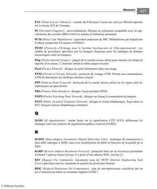 Glossaire
427
PAV (Point d’accès Vidéotex) : variante du PAD pour l’accès aux services Minitel reposant
sur le réseau X25 de Transpac.
PC (Personal Computer) : micro-ordinateur. Désigne un ordinateur compatible avec les spé-
cifications des sociétés IBM et Intel en matière d’ordinateur personnel.
PCM (Pulse Code Modulation) : équivalent américain du MIC (Modulations par Impulsions
Codées) comportant 24 canaux à 64 Kbit/s.
PESIT (Protocole d’Échange pour le Système Interbancaire de Télécompensation) : en-
semble de procédures spécifiées par les banques françaises pour les échanges de données
électroniques entre les banques.
Ping (Packet Internet Groper) : paquet de la couche réseau utilisé pour mesurer les temps de
réponse d’un réseau. L’émetteur attend le même paquet en écho.
Pixel (Picture Element) : désigne un point élémentaire dans une image.
PNNI (Private to Private Network) : protocole de routage ATM. Permet aux commutateurs
ATM de déterminer les meilleurs chemins virtuels.
PPP (Point-to-Point Protocol) : protocole de la couche liaison utilisé sur les lignes série té-
léphoniques ou spécialisées.
PRI (Primary Rate Interface) : désigne l’accès primaire RNIS.
PSDN (Packet Switching Data Network) : désigne un réseau à commutation de paquets.
PSTN (Public Switched Telephone Network) : désigne le réseau téléphonique. Équivalent au
RTC français (réseau téléphonique commuté).
QQQQ
Q-SIG (Q signalisation) : norme basée sur la signalisation CITT Q.931 définissant les
échanges entre les systèmes de signalisation publics et privés (PABX).
RRRR
RADSL (Rate-adaptive Asymmetric Digital Subscriber Line) : technique de transmission à
haut débit analogue à ADSL mais avec modification du débit en fonction de la qualité de la
ligne.
RARP (Reverse Address Resolution Protocol) : protocole basé sur un broadcast permettant
d’obtenir l’adresse réseau (niveau 3) à partir d’une adresse MAC (niveau 2).
RFC (Request For Comments) : documents issus de l’IETF (Internet Engineering Task
Force) spécifiant tous les standards en matière de protocoles Internet.
RISC (Reduced Instruction Set Components) : type de microprocesseur caractérisé par un
jeu d’instructions réduit au minimum (opposé à CISC).
© Éditions Eyrolles
 