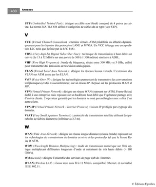 Annexes
430
UTP (Unshielded Twisted Pair) : désigne un câble non blindé composé de 4 paires en cui-
vre. La norme EIA-TIA 586 définit 5 catégories de câbles de ce type (voir STP).
VVVV
VCC (Virtual Channel Connection) : chemins virtuels ATM prédéfinis ou affectés dynami-
quement pour les besoins des protocoles LANE et MPOA. Un VCC héberge une encapsula-
tion LLC telle que définie par la RFC 1483.
VDSL (Very-high-bit Digital Subscriber Line) : technique de transmission à haut débit sur
cuivre (de 13 à 52 Mbit/s sur une portée de 300 à 1 300 mètres) similaire à ADSL.
VHF (Very High Frequency) : bande de fréquence, située entre 300 MHz et 3 GHz, utilisé
pour transmettre des émissions de télévision analogiques.
VLAN (Virtual Local Area Network) : désigne les réseaux locaux virtuels. L’extension des
VLAN sur ATM passe par les ELAN.
VoIP (Voice Over IP) : désigne les technologies permettant de transmettre des conversations
téléphoniques (et des visioconférences) sur un réseau IP. Repose sur les protocoles H.323 et
SIP.
VPN (Virtual Private Network) : désigne un réseau WAN (reposant sur ATM, Frame-Relay)
dédié à une entreprise mais reposant sur un backbone haut débit que l’opérateur partage avec
d’autres clients. L’opérateur garantit que les données ne sont pas mélangées avec celles d’un
autre client.
VPN-IP (Virtual Private Network – Internet Protocol) : liaison IP protégée par cryptage des
données.
VSAT (Very Small Aperture Terminals) : protocole de transmission satellite utilisant des pa-
raboles de faibles diamètres (inférieurs à 3,7 m).
WWWW
WAN (Wide Area Network) : désigne un réseau longue distance (réseau étendu) reposant sur
les technologies de transmissions de données en série et des protocoles tel que le Frame Re-
lay et ATM.
WDM (Wavelenght Division Multiplexing) : mode de transmission numérique sur fibre op-
tique multiplexant différentes longueurs d’onde et autorisant de très hauts débits (> 100
Gbit/s).
Web (la toile) : désigne l’ensemble des serveurs de page web de l’Internet.
WLAN (Wireless LAN) : réseau local sans fil à 11 Mbit/s, compatible Ethernet, et normalisé
IEEE 802.11.
© Éditions Eyrolles
 