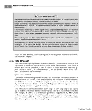 Se lancer dans les réseaux
22
celle d’une autre personne, votre courrier postal n’arrivera jamais, ou alors aléatoirement.
Sur l’Internet, c’est pareil.
Tester votre connexion
Vous venez de relier physiquement le modem à l’ordinateur (via un câble) et vous avez relié
logiquement le modem au logiciel TCP/IP (via un driver) en configurant l’accès réseau à
distance. Pour tester la connexion, il suffit de cliquer, au niveau du bureau, sur l’icône ap-
pelée “ Poste de travail ”, ou “ Mon ordinateur ”, puis sur l’icône “ Accès réseau à dis-
tance ”. Cliquez enfin sur “ Composer ”.
Que se passe-t-il alors ?
L’ordinateur pilote automatiquement le modem : cela est confirmé lorsque vous entendez la
numérotation des dix chiffres. Vous entendez ensuite une succession de bruits différents :
tout d’abord, la sonnerie du téléphone, jusqu’à ce qu’un modem décroche du côté de
l’opérateur (le fournisseur d’accès à l’Internet, l’ISP), puis un sifflement aigu qui indique la
prise de ligne (c’est ce qu’on appelle la porteuse).
Vous entendez alors un bruit ressemblant à un “ dong ” ou un “ dong-dong ” : cela signifie
que les modems sont en train de négocier une vitesse à partir de la plus haute possible (dans
notre exemple, 56 Kbit/s). Si le modem de l’opérateur ne supporte que 28,8 Kbit/s, votre
modem rétrogradera à cette vitesse. Si la qualité de ligne est mauvaise (détectée par des er-
reurs de transmission), les deux modems rétrograderont jusqu’à trouver une bonne qualité de
ligne. C’est ce qui s’est passé dans l’exemple ci-après.
QU’EST-CE QU’UNE ADRESSE IP ?
Une adresse permet d’identifier de manière unique un nœud connecté à un réseau. Un nœud est un terme géné-
rique désignant un ordinateur ou tout autre équipement connecté à un réseau.
Lorsque vous recevez un paquet postal, celui-ci comporte l’adresse du destinataire (vous) et celle de l’émetteur. Il
en est de même pour un paquet IP. Les adresses permettent d’acheminer les paquets IP à travers l’Internet jus-
qu’au destinataire.
L’Internet impose un adressage qui doit être respecté par tous. On parle d’adresses publiques, car l’Internet est
un réseau public, tout comme le sont les rues d’une ville. Les adresses publiques sont attribuées par des orga-
nismes officiels qui gèrent l’espace d’adressage de l’Internet, tout comme la mairie affecte les adresses aux ha-
bitants.
Dans une ville, il y a des rues et des numéros d’immeubles dans chaque rue. De même, sur l’Internet, il y a des
réseaux et des numéros de nœuds dans chaque réseau.
Le format standard d’une adresse Internet est constitué de quatre chiffres décimaux séparés par des points, com-
pris entre 0 et 255, par exemple 194.160.150.2. Une partie des chiffres désigne le numéro de réseau (unique au
sein de l’Internet), l’autre le numéro du nœud au sein de ce réseau (unique au sein du réseau considéré).
© Éditions Eyrolles
 