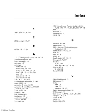 Index
1111
10bT, 100bT, 87, 96, 227
2222
2B1Q (codage), 170, 174
8888
802.1q, 228, 233, 302
AAAA
AAL (ATM Adaptation Layer), 210, 251, 319
Administration réseau, 356
ADPCM (codage), 249
Adressage, 122
Adressage
ATM, 215, 222
Frame-Relay, 204, 223
IP, 42, 61, 111, 134, 151, 259
MAC, 111, 132, 133, 261, 366
plan, 365
public/privé, 113, 119
unicast/multicast, 259
ADSL, 8, 142, 173, 176
Affaiblissement/Atténuation, 71, 140
Agent SNMP, 356
Agrégation de canaux B, 158
Agrégation de liens Ethernet, 104, 230
Aire OSPF, 237, 274
A-law, µ-law, 249
Alias DNS, 390
AMI (codage), 170
Analogique, 141
Analyseur réseau, 354
Annuaire, 39, 181
ARP, 135, 155
ATM (Asynchronous Transfer Mode), 4, 41, 86,
97, 121, 141, 174, 189, 208, 224, 319, 407, 415
AUI, 52
Autocom, 25
Autosense, 87, 91
AWG, 174
BBBB
Backbone, 97, 169
Baie (câblage), 79
BECN (Backward Explicit Congestion
Notification), 205
BERT (Bit Error Tests), 191
BGP, 274
BNC, 51, 78
Bootp, 365
Boucle locale, 165, 171, 175
Brassage, 53, 79, 147
Broadcast
IP, 111, 259
MAC, 133, 141, 155, 226, 370
Browser, 17, 26
de MIB, 362
Burst, 193, 292
CCCC
Câble blindé/écranté, 72
Câble cuivre, 50
Cache
ARP, 135
DNS, 381
navigateur, 30, 182
Cahier des charges (câblage), 80
CAP (codage), 175
Carte réseau, 51, 57, 92, 133, 151, 363, 366
Catégorie 5, 6, 7, 74
CCTP, 66, 81
CDSL, 174
Cellule ATM, 174
© Éditions Eyrolles
 