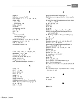 Index
441
FFFF
FDDI, 97
Fédérateur (réseau), 97, 231
Fibre optique, 41, 71, 74, 84, 105, 174, 231
Fichier DNS
cache, 384
initialisation, 394
Fichier MIB, 359
FIFO, 290
File d’attente, 288, 293
Firewall, 117
FIRST, 45
Flux
client-serveur, 180
conversationnel, 178
transactionnel, 178
FRAD (Frame-Relay Access Device), 191, 198
Frame-relay, 41, 141, 188, 191
FTP, 33, 288, 393
Full duplex (Ethernet), 91
GGGG
G.711, G.722, G.723, etc., 249, 254, 319
Gatekeeper, 320, 329, 334
Générateur de trafic, 355
Gigabit, 74, 76, 96, 189, 230, 231
Gigue, 220, 253, 314
Groupe multicast, 261
GTB (gestion technique du bâtiment), 67
HHHH
H.225, 340
H.245, 322, 340
H.261, H.263, 251
H.323, 78, 320
HDLC, 152
HDSL, 169, 172
Hosts (fichier), 376
HSRP (Hot Standby Router Protocol), 233
HTML (HyperText Markup Language), 29
HTTP, 124, 298
Hub, 54, 89, 125
IIII
IAB (Internet Architecture Board), 43
IANA (Internet Assigned Numbers Authority), 45,
259
ICANN (Internet Corporation for Assigned Names
and Numbers), 44
ICMP, 289, 350, 351
IDSL, 171
IEEE, 404
IEPG, 45
IETF (Internet Engineering Task Force), 43
IGMP (Internet Group Membership Protocol),
261, 266, 271, 276
ILMI (Integrated Local Management Interface),
218
Impédance, 72
INRIA, 45
Interface routeur, 147, 151, 161, 191, 202, 207
Interface série, 151, 152, 196
Interframe/Intraframe (compression vidéo), 251
Internet, 12, 15, 27, 40, 42
Intersites (réseau), 140, 176, 190, 192, 284
Intranet, 390
Intserv, 294, 305
Inverse ARP, 214, 223
IP precedence, 294, 301, 339
Ipconfig, 372
IPng, 409
IPv6, 7, 43, 409, 436
IRTF (Internet Research Task Force), 43
ISOC (Internet Society), 43
ISP (Internet Service Provider), 12, 15, 20, 27, 35,
41
ITU, 164
ITU-T (International Telecommunication Union)
(CCITT) , 43, 402
JJJJ
Jitter, 220, 252
JPEG, 251
KKKK
Kbit/s, 141
© Éditions Eyrolles
 