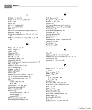 Annexes
442
LLLL
LAN, 8, 116, 236, 303
LANE (LAN Emulation), 189, 225
LAP-F, 199
LDAP, 39
LD-CELP (codage), 249
Lien virtuel OSPF, 241
LLC, 123
LMI (Local Management Interface), 199, 205
Longueur d’onde, 84
LS (ligne spécialisée), 141, 158, 165, 169, 188,
190
LTE (locaux techniques d’étage), 68, 71, 78, 79,
148
MMMM
MAC, 126, 131, 155, 234
MAE (Internet), 41
MAN, 8, 231
Marquage, 300
MBONE, 281, 287
MCU H.323, 320
Mean Option Score, 250
Messagerie, 34, 389
MIC (modulation par impulsions codées), 249, 417
Mixer RTP, 345
M-JPEG (Motion JPEG), 251
MLQ (codage), 249
Modem, 13, 18, 22, 25
MOSPF, 270, 280
MPEG, 251
MPOA (Multi Protocol Over ATM), 225
MTA (Message Transfer Agent), 389
MTU (Maximum Transfer Unit), 313
Multicast
IP, 111, 259, 285, 307
MAC, 141
Multimédia, 3, 248, 340, 346
Multimode/monomode, 75
Multipaire (câble), 72
Multiplexage
des circuits virtuels ATM, 212
des protocoles, 123
temporel, 174
Multiplexeur, 165, 169, 170
MX (enregistrement DNS), 389
NNNN
NAP (Internet), 41
Navigateur, 17, 26, 33, 298
Netbios, 58, 137, 138
Netstat, 373
NIC (Network Information Center), 46
NLPID (IP dans Frame-Relay, 190, 223
Nœud réseau, 22
Nom DNS complet/relatif, 395
Nommage, 42, 376
Noms de domaine, 42
Normalisation, 43
NSAP, 218
NSF (National Science Foundation), 45
Nslookup, 394, 396
Numérique, 141
Numérisation, 248
OOOO
Ohm, 72
Opérateur, 12, 40, 143, 165, 191, 198
OSPF (Open Shortest Path First), 237, 270, 274
Outsourcing, 169
Overhead, 141, 184, 189, 344
PPPP
PABX, 67, 72, 197, 324, 327
IP, 335
Paire torsadée, 50, 76
PAM (codage), 175
Paquet
IP, 123, 133, 142, 294
TCP, 123, 178
Paradiaphonie, 74
Passerelle H.323, 320, 324, 334
PCM (Pulse Code Modulation), 249
PIM, 275, 280
Ping, 157, 350
Plan d’adressage, 110
Plan de nommage, 376
Plate-forme d’administration, 356
Plésiochrone, 170
Policing, 296, 297, 300
Pont, 155
POP (opérateur), 15, 165, 192, 198
© Éditions Eyrolles
 