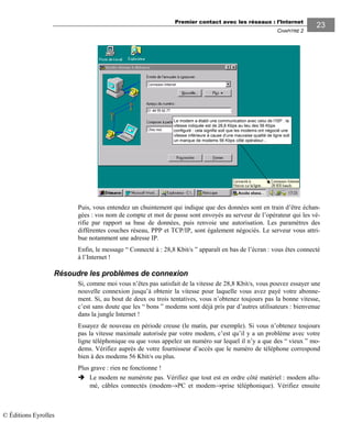 Premier contact avec les réseaux : l’Internet
CHAPITRE 2
2323
Le modem a établi une communication avec celui de l’ISP : la
vitesse indiquée est de 28,8 Kbps au lieu des 56 Kbps
configuré : cela signifie soit que les modems ont négocié une
vitesse inférieure à cause d’une mauvaise qualité de ligne soit
un manque de modems 56 Kbps côté opérateur…
Puis, vous entendez un chuintement qui indique que des données sont en train d’être échan-
gées : vos nom de compte et mot de passe sont envoyés au serveur de l’opérateur qui les vé-
rifie par rapport sa base de données, puis renvoie une autorisation. Les paramètres des
différentes couches réseau, PPP et TCP/IP, sont également négociés. Le serveur vous attri-
bue notamment une adresse IP.
Enfin, le message “ Connecté à : 28,8 Kbit/s ” apparaît en bas de l’écran : vous êtes connecté
à l’Internet !
Résoudre les problèmes de connexion
Si, comme moi vous n’êtes pas satisfait de la vitesse de 28,8 Kbit/s, vous pouvez essayer une
nouvelle connexion jusqu’à obtenir la vitesse pour laquelle vous avez payé votre abonne-
ment. Si, au bout de deux ou trois tentatives, vous n’obtenez toujours pas la bonne vitesse,
c’est sans doute que les “ bons ” modems sont déjà pris par d’autres utilisateurs : bienvenue
dans la jungle Internet !
Essayez de nouveau en période creuse (le matin, par exemple). Si vous n’obtenez toujours
pas la vitesse maximale autorisée par votre modem, c’est qu’il y a un problème avec votre
ligne téléphonique ou que vous appelez un numéro sur lequel il n’y a que des “ vieux ” mo-
dems. Vérifiez auprès de votre fournisseur d’accès que le numéro de téléphone correspond
bien à des modems 56 Kbit/s ou plus.
Plus grave : rien ne fonctionne !
Le modem ne numérote pas. Vérifiez que tout est en ordre côté matériel : modem allu-
mé, câbles connectés (modem→PC et modem→prise téléphonique). Vérifiez ensuite
© Éditions Eyrolles
 