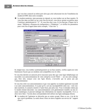 Se lancer dans les réseaux
24
que vous êtes connecté au même port série que celui sélectionné lors de l’installation du
modem (COM1 dans notre exemple).
Le modem numérote, mais personne ne répond, ou vous tombez sur un faux numéro. Si
vous êtes dans un hôtel ou sur votre lieu de travail, vous devez ajouter un préfixe pour
l’extérieur, généralement le “ 0 ”. Si vous êtes chez vous, il n’en faut pas. Cliquez sur le
menu “ Démarrer→Panneau de configuration→ Téléphonie ”, et vérifiez les paramètres
pour votre lieu d’appel (dans notre exemple, “ Chez moi ”).
Fréquence vocale = une fréquence pour chacun des dix chiffres
(de 0 à 9) ⇒ nouveau système (celui des téléphones à touches).
Impulsions = un signal pour le 1, 2 pour le 2… 10 pour le 0
⇒ ancien système obsolète (celui des téléphones à cadran).
Le « 0 » pour sortir si vous êtes dans un
hôtel, au bureau ou dans un immeuble
équipé d’un autocommutateur
(renseignez-vous auprès de la Direction
ou des Services Techniques).
Si, malgré tout, vous tombez systématiquement sur un faux numéro, vérifiez auprès de votre
fournisseur d’accès que ses modems sont compatibles avec le vôtre.
Si vous êtes derrière un autocom privé (raccourci pour dire que votre ligne téléphonique est
raccordée à un autocommutateur de votre entreprise ou de l’hôtel — sur une carte analogi-
que, bien sûr), essayez avec une ligne directe, c’est-à-dire qui ne passe pas par
l’autocommutateur.
Si vous êtes relié à un autocommutateur et que vous appeliez un modem également raccordé
à un autre autocommutateur, il se peut qu’il y ait une incompatibilité entre eux : votre mo-
dem numérote, la sonnerie retentit à l’autre bout, puis plus rien. Vous n’entendez même pas
le modem distant décrocher. Les autocommutateurs sont généralement installés sur des ré-
seaux numériques et peuvent échanger des informations de manière incompatible. Il n’y a
alors rien à faire : l’un des deux correspondants doit utiliser une ligne analogique directe.
Le modem de l’opérateur ne décroche pas ou sonne occupé. Dans ce cas, c’est de lui
que vient le problème. La seule chose à faire est alors d’appeler son service de “ support
client ”.
© Éditions Eyrolles
 