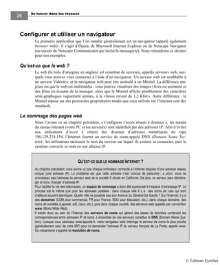Se lancer dans les réseaux
2626
Configurer et utiliser un navigateur
La première application que l’on installe généralement est un navigateur (appelé également
browser web) : il s’agit d’Opera, de Microsoft Internet Explorer ou de Netscape Navigator
(ou encore de Netscape Communicator qui inclut la messagerie). Nous retiendrons ce dernier
pour nos exemples.
Qu’est-ce que le web ?
Le web (la toile d’araignée en anglais) est constitué de serveurs, appelés serveurs web, aux-
quels vous pouvez vous connecter à l’aide d’un navigateur. Un serveur web est semblable à
un serveur Vidéotex, et le navigateur web peut être assimilé à un Minitel. La différence ma-
jeure est que le web est multimédia : vous pouvez visualiser des images (fixes ou animées) et
des films ou écouter de la musique, alors que le Minitel affiche péniblement des caractères
semi-graphiques vaguement animés, à la vitesse record de 1,2 Kbit/s. Autre différence : le
Minitel repose sur des protocoles propriétaires tandis que ceux utilisés sur l’Internet sont des
standards.
Le nommage des pages web
Nous l’avons vu au chapitre précédent, « Configurer l’accès réseau à distance », les nœuds
du réseau Internet (votre PC et les serveurs) sont identifiés par des adresses IP. Afin d’éviter
aux utilisateurs d’avoir à retenir des dizaines d’adresses numériques du type
196.129.214.159, l’Internet fournit un service de noms appelé DNS (Domain Name Sys-
tem) : les utilisateurs saisissent le nom du serveur sur lequel ils veulent se connecter, puis le
système convertit ce nom en une adresse IP.
QU’EST-CE QUE LE NOMMAGE INTERNET ?
Au chapitre précédent, nous avons vu que chaque ordinateur connecté à l’Internet dispose d’une adresse réseau
unique (une adresse IP). Le problème est que cette adresse n’est connue de personne : a priori, vous ne
connaissez pas l’adresse du serveur web de la société X située en Californie. De plus, ce serveur peut déména-
ger et donc changer d’adresse IP.
Pour faciliter la vie des internautes, un espace de nommage a donc été superposé à l’espace d’adressage IP. Le
principe est le même que pour les adresses postales : dans chaque ville il y a des noms de rues qui sont
d’ailleurs souvent identiques. Quelle ville ne possède pas son Avenue du Général De Gaulle ? Sur l’Internet, il y a
des domaines (COM pour commercial, FR pour France, EDU pour éducation, etc.), dans chaque domaine, des
noms de sociétés (Laposte, edf, cisco, etc.), puis dans chaque société, des serveurs web appelés par convention
www (World Wide Web).
Il existe donc au sein de l’Internet des serveurs de noms qui gèrent des bases de données contenant les
correspondances entre adresses IP et noms. L’ensemble de ces serveurs constitue le DNS (Domain Name Sys-
tem). Lorsque vous saisissez www.laposte.fr, votre navigateur web interroge le serveur de noms le plus proche
(généralement celui de votre ISP) pour lui demander l’adresse IP du serveur français de La Poste, appelé www.
Ce mécanisme s’appelle la résolution de noms.
© Éditions Eyrolles
 