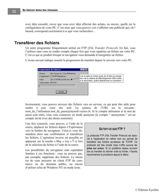 Se lancer dans les réseaux
3232
avez déjà consulté, est-ce que vous avez déjà effectué des achats, ou encore, quelle est la
configuration de votre PC. C’est ainsi que vous pouvez voir s’afficher une publicité qui, oh !
hasard, correspond exactement à ce que vous recherchiez…
Transférer des fichiers
Un autre programme fréquemment utilisé est FTP (File Transfer Protocol). En fait, vous
l’utilisez sans vous en rendre compte chaque fois que vous rapatriez un fichier sur votre PC.
C’est ce qui se produit lorsque le navigateur vous demande d’enregistrer un fichier.
L’écran suivant indique ensuite la progression du transfert depuis le serveur vers votre PC.
Vue la taille du fichier (près de 32 Mo) et compte
tenu de la vitesse de téléchargement (900 octets
à la secondes), autant abandonner la connexion !
Inversement, vous pouvez envoyer des fichiers vers un serveur, ce qui peut être utile pour
mettre à jour votre site web. La syntaxe de l’URL est la suivante :
nom_de_l’utilisateur:mot_de_passe@myweb.vector.ch. Si le compte utilisateur et le mot de
passe sont omis, vous vous connectez en mode anonyme (le compte “ anonymous ” est un
compte invité avec des droits restreints).
Une fois connecté, vous pouvez, à l’aide de la
souris, déplacer les fichiers depuis l’Explorateur
vers la fenêtre du navigateur. Celui-ci vous de-
mandera alors une confirmation et transférera
les fichiers. L’opération inverse est possible en
appuyant sur la touche « Maj. » (ou « ⇑ ») lors
de la sélection du fichier à l’aide de la souris.
Les possibilités du navigateur sont cependant
limitées à ces fonctions : vous ne pouvez pas,
par exemple, supprimer des fichiers. Le mieux
est de vous procurer un client FTP du com-
merce ou du domaine public, ou encore
d’utiliser celui de Windows NT en mode texte.
QU’EST-CE QUE FTP ?
Le protocole FTP (File Transfer Protocol) est asso-
cié à l’application du même nom qui permet de
transférer des fichiers au-dessus de TCP/IP. Ce
protocole est très simple mais n’offre aucune re-
prise sur erreur. Si un problème réseau survient
lors du transfert du dernier octet du fichier, il faudra
recommencer la procédure depuis le début.
© Éditions Eyrolles
 