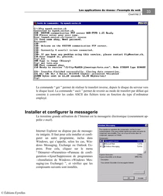 Les applications du réseau : l’exemple du web
CHAPITRE 3
3333
La commande “ get ” permet de réaliser le transfert inverse, depuis le disque du serveur vers
le disque local. La commande “ ascii ” permet de revenir au mode de transfert par défaut qui
consiste à convertir les codes ASCII des fichiers texte en fonction du type d’ordinateur
employé.
Installer et configurer la messagerie
La troisième grande utilisation de l’Internet est la messagerie électronique (couramment ap-
pelée e-mail).
Internet Explorer ne dispose pas de message-
rie intégrée. Il faut pour cela installer et confi-
gurer un autre programme, inclus dans
Windows, qui s’appelle, selon les cas, Win-
dows Messaging, Exchange ou Outlook Ex-
press. Pour cela, cliquez sur le menu
“ Démarrer→Paramètres→Panneau de confi-
guration→Ajout/Suppression de programmes
→Installation de Windows→Windows Mes-
saging (ou Exchange) ”, et vérifiez que les
composants suivants sont installés.
© Éditions Eyrolles
 