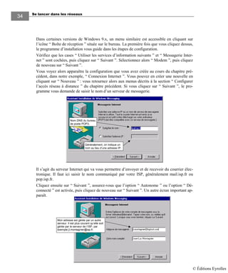 Se lancer dans les réseaux
3434
Dans certaines versions de Windows 9.x, un menu similaire est accessible en cliquant sur
l’icône “ Boîte de réception ” située sur le bureau. La première fois que vous cliquez dessus,
le programme d’installation vous guide dans les étapes de configuration.
Vérifiez que les cases “ Utiliser les services d’information suivants ” et “ Messagerie Inter-
net ” sont cochées, puis cliquez sur “ Suivant ”. Sélectionnez alors “ Modem ”, puis cliquez
de nouveau sur “ Suivant ”.
Vous voyez alors apparaître la configuration que vous avez créée au cours du chapitre pré-
cédent, dans notre exemple, “ Connexion Internet ”. Vous pouvez en créer une nouvelle en
cliquant sur “ Nouveau ” : vous retournez alors aux menus décrits à la section “ Configurer
l’accès réseau à distance ” du chapitre précédent. Si vous cliquez sur “ Suivant ”, le pro-
gramme vous demande de saisir le nom d’un serveur de messagerie.
Le nom dépend du fournisseur d’accès auprès duquel vous vous êtes abonné.
Généralement, on indique un
nom au lieu d’une adresse IP.
Nom DNS du bureau
de poste POP3.
Il s’agit du serveur Internet qui va vous permettre d’envoyer et de recevoir du courrier élec-
tronique. Il faut ici saisir le nom communiqué par votre ISP, généralement mail.isp.fr ou
pop.isp.fr.
Cliquez ensuite sur “ Suivant ”, assurez-vous que l’option “ Autonome ” ou l’option “ Dé-
connecté ” est activée, puis cliquez de nouveau sur “ Suivant ”. Un autre écran important ap-
paraît.
Mon adresse est gérée par un autre
serveur. Il est plus courant qu’elle soit
gérée par le serveur de l’ISP, par
exemple jl.montagnier@isp.fr.
© Éditions Eyrolles
 