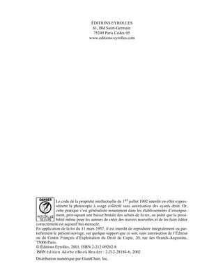 ÉDITIONS EYROLLES
61, Bld Saint-Germain
75240 Paris Cedex 05
www.editions-eyrolles.com
Le code de la propriété intellectuelle du 1er juillet 1992 interdit en effet expres-
sément la photocopie à usage collectif sans autorisation des ayants droit. Or,
cette pratique s’est généralisée notamment dans les établissements d’enseigne-
ment, provoquant une baisse brutale des achats de livres, au point que la possi-
bilité même pour les auteurs de créer des œuvres nouvelles et de les faire éditer
correctement est aujourd’hui menacée.
En application de la loi du 11 mars 1957, il est interdit de reproduire intégralement ou par-
tiellement le présent ouvrage, sur quelque support que ce soit, sans autorisation de l’Éditeur
ou du Centre Français d’Exploitation du Droit de Copie, 20, rue des Grands-Augustins,
75006 Paris.
© Éditions Eyrolles, 2001, ISBN 2-212-09262-8
Distribution numérique par GiantChair, Inc.
ISBN édition Adobe eBook Rea der : 2-212-28184-6, 2002
 