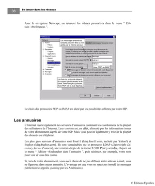 Se lancer dans les réseaux
3838
Avec le navigateur Netscape, on retrouve les mêmes paramètres dans le menu “ Edi-
tion→Préférences ”.
Avec POP ou IMAP
Les messages entrants et
sortants peuvent être ou non
gérés par le même serveur.
Le choix du protocole dépend
du support par le serveur et le
client. IMAP est plus puissant,
mais POP est le plus répandu.
Le choix des protocoles POP ou IMAP est dicté par les possibilités offertes par votre ISP.
Les annuaires
L’Internet recèle également des serveurs d’annuaires contenant les coordonnées de la plupart
des utilisateurs de l’Internet. Leur contenu est, en effet, alimenté par les informations issues
de votre abonnement auprès de votre ISP. Mais vous pouvez également y trouver la plupart
des abonnés au téléphone.
Les plus gros serveurs d’annuaires sont Four11 (ldap.four11.com, racheté par Yahoo!) et
Bigfoot (ldap.bigfoot.com). Ils sont consultables via le protocole LDAP (Lightweight Di-
rectory Access Protocol), une version allégée de la norme X.500. Pour y accéder, cliquez sur
le menu “ Edition→Rechercher dans l’annuaire ”, puis saisissez, par exemple, votre nom
pour voir si vous êtes connu.
Si, lors de votre abonnement, vous avez choisi de ne pas diffuser votre adresse e-mail, vous
ne figurerez dans aucun annuaire. L’avantage est que vous ne serez pas inondé de messages
publicitaires (appelés spaming par les Américains).
© Éditions Eyrolles
 