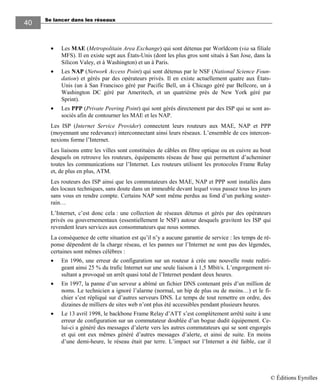 Se lancer dans les réseaux
4040
• Les MAE (Metropolitain Area Exchange) qui sont détenus par Worldcom (via sa filiale
MFS). Il en existe sept aux États-Unis (dont les plus gros sont situés à San Jose, dans la
Silicon Valey, et à Washington) et un à Paris.
• Les NAP (Network Access Point) qui sont détenus par le NSF (National Science Foun-
dation) et gérés par des opérateurs privés. Il en existe actuellement quatre aux États-
Unis (un à San Francisco géré par Pacific Bell, un à Chicago géré par Bellcore, un à
Washington DC géré par Ameritech, et un quatrième près de New York géré par
Sprint).
• Les PPP (Private Peering Point) qui sont gérés directement par des ISP qui se sont as-
sociés afin de contourner les MAE et les NAP.
Les ISP (Internet Service Provider) connectent leurs routeurs aux MAE, NAP et PPP
(moyennant une redevance) interconnectant ainsi leurs réseaux. L’ensemble de ces intercon-
nexions forme l’Internet.
Les liaisons entre les villes sont constituées de câbles en fibre optique ou en cuivre au bout
desquels on retrouve les routeurs, équipements réseau de base qui permettent d’acheminer
toutes les communications sur l’Internet. Les routeurs utilisent les protocoles Frame Relay
et, de plus en plus, ATM.
Les routeurs des ISP ainsi que les commutateurs des MAE, NAP et PPP sont installés dans
des locaux techniques, sans doute dans un immeuble devant lequel vous passez tous les jours
sans vous en rendre compte. Certains NAP sont même perdus au fond d’un parking souter-
rain…
L’Internet, c’est donc cela : une collection de réseaux détenus et gérés par des opérateurs
privés ou gouvernementaux (essentiellement le NSF) autour desquels gravitent les ISP qui
revendent leurs services aux consommateurs que nous sommes.
La conséquence de cette situation est qu’il n’y a aucune garantie de service : les temps de ré-
ponse dépendent de la charge réseau, et les pannes sur l’Internet ne sont pas des légendes,
certaines sont mêmes célèbres :
• En 1996, une erreur de configuration sur un routeur à crée une nouvelle route rediri-
geant ainsi 25 % du trafic Internet sur une seule liaison à 1,5 Mbit/s. L’engorgement ré-
sultant a provoqué un arrêt quasi total de l’Internet pendant deux heures.
• En 1997, la panne d’un serveur a abîmé un fichier DNS contenant près d’un million de
noms. Le technicien a ignoré l’alarme (normal, un bip de plus ou de moins…) et le fi-
chier s’est répliqué sur d’autres serveurs DNS. Le temps de tout remettre en ordre, des
dizaines de milliers de sites web n’ont plus été accessibles pendant plusieurs heures.
• Le 13 avril 1998, le backbone Frame Relay d’ATT s’est complètement arrêté suite à une
erreur de configuration sur un commutateur doublée d’un bogue dudit équipement. Ce-
lui-ci a généré des messages d’alerte vers les autres commutateurs qui se sont engorgés
et qui ont eux mêmes généré d’autres messages d’alerte, et ainsi de suite. En moins
d’une demi-heure, le réseau était par terre. L’impact sur l’Internet a été faible, car il
© Éditions Eyrolles
 