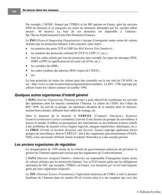 Se lancer dans les réseaux
4444
Par exemple, l’AFNIC, financé par l’INRIA et les ISP opérant en France, gère les serveurs
DNS du domaine fr et enregistre les noms de domaines demandés par les sociétés (délai
moyen : 48 heures). La liste de ces domaines est disponible à l’adresse :
ftp://ftp.nic.fr/pub/annuaire/Liste-Des-Domaines-Français.
Le PSO (Protocol Supporting Organization) s’occupe d’enregistrer toutes sortes de valeurs
utilisées par les protocoles Internet. Cela concerne, entre autres :
• les numéros des ports TCP et UDP (les Well Known Port Numbers) ;
• les numéros des protocoles utilisant IP (TCP=6, UDP=17, etc.) ;
• tous les codes utilisés par tous les protocoles (par exemple, les types de messages DNS,
OSPF et PPP, la signification de tel octet t de tel bit, etc.) ;
• les variables des MIB ;
• les codes vendeurs des adresses MAC (repris de l’IEEE) ;
• etc.
La liste actualisée de toutes les valeurs peut être consultée sur le site web de l’ICANN, ou
sur : http://www.isi.edu/in-notes/iana/assignments/port-numbers. La RFC 1700 regroupe par
ailleurs toutes les valeurs connues en octobre 1994.
Quelques autres organismes d’intérêt général
L’IEPG (Internet Engineering Planning Group) a pour objectif de coordonner les activités
des opérateurs dont les réseaux constituent l’Internet. La charte de l’IEPG fait l’objet du
RFC 1690. Au sein de ce groupe, les opérateurs décident de la manière dont ils intercon-
nectent leurs réseaux, diffusent leurs tables de routage, etc.
Dans le domaine de la sécurité, le CERT/CC (Computer Emergency Response
Teams/Coordination Center) coordonne l’activité d’une dizaine de groupes de surveillance à
travers le monde. Il diffuse en permanence des informations ou des bulletins d’alerte relatifs
à des problèmes de sécurité (virus, bogues logiciels, attaques répertoriées, statistiques, etc.).
Le FIRST (Forum of Incident Response and Security Teams) regroupe également divers
groupes de surveillance, dont le CERT/CC, liés à des organismes gouvernementaux (NASA,
NIH), à des universités (Oxford, Israeli Academic Network) ou à des sociétés privées.
Les anciens organismes de régulation
La réorganisation de 1999 résulte de la volonté du gouvernement américain de privatiser la
gestion de l’Internet auparavant exercée par des organismes qu’il subventionnait.
L’IANA (Internet Assigned Numbers Authority) est responsable d’enregistrer toutes sortes
de valeurs utilisées par les protocoles Internet. Les ccTLD étaient gérés par les délégations
nationales du NIC, par exemple, l’INRIA, en France. Les domaines gov et mil sont toujours
gérés par leurs organismes respectifs.
Le NSF (National Science Foundation), l’équivalent américain du CNRS, a créé le premier
backbone de l’Internet dans les années 80 (il n’existe plus et a été remplacé par ceux des
© Éditions Eyrolles
 