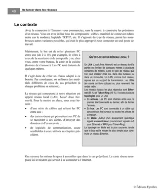 Se lancer dans les réseaux
48
Le contexte
Avec la connexion à l’Internet vous commenciez, sans le savoir, à construire les prémisses
d’un réseau. Vous en avez utilisé tous les composants : câbles, matériel de connexion (dans
notre cas le modem), logiciels TCP/IP, etc. Il s’agissait du type de réseau, parmi les nom-
breuses autres variantes possibles, qui était le plus approprié pour connecter un seul poste de
travail.
Maintenant, le but est de relier plusieurs PC
entre eux (de 2 à 10), par exemple, le vôtre à
ceux de la secrétaire et du comptable ; ou, chez
vous, entre votre bureau, la cave et la cuisine
(histoire de s’amuser). Les PC sont distants de
quelques mètres.
Il s’agit donc de créer un réseau adapté à ce
besoin. Par conséquent, on utilisera des maté-
riels différents de ceux du cas précédent (à
chaque problème sa solution).
Le réseau qui correspond à notre situation est
appelé réseau local (LAN, Local Area Net-
work). Pour le mettre en place, vous avez be-
soin :
• d’une série de câbles qui relient les PC
entre eux ;
• des cartes réseau qui permettent aux PC de
se raccorder à ces câbles, d’envoyer des
données et d’en recevoir ;
• de logiciels de communication, assez
semblables à ceux utilisés au chapitre pré-
cédent.
On retrouve les mêmes briques à assembler que dans le cas précédent. La carte réseau rem-
place ici le modem qui servait à se connecter à l’Internet.
QU’EST-CE QU’UN RÉSEAU LOCAL ?
Un LAN (Local Area Network) est un réseau dont la
portée est limitée de quelques mètres à plusieurs
centaines de mètres. C’est le type de réseau que
l’on peut installer chez soi, dans des bureaux ou
dans un immeuble. Un LAN, comme tout réseau,
repose sur un support de transmission : un câble
(en cuivre ou fibre optique) ou, plus rarement, les
ondes radio.
Les réseaux locaux les plus répandus sont Ether-
net (85 %) et Token-Ring (15 %). Il existe plusieurs
topologies pour un LAN :
• En anneau. Les PC sont chaînés entre eux, le
premier étant connecté au dernier, afin de former
l’anneau.
• En bus. Les PC sont connectés à un câble qui
parcourt tous les bureaux ou toutes les pièces de
la maison.
• En étoile. Autour d’un équipement spécifique
appelé concentrateur (couramment appelé hub
pour Ethernet et MAU pour Token-Ring).
La topologie en étoile est la plus courante, tandis
que le bus est le moyen le plus simple pour cons-
truire un réseau Ethernet.
© Éditions Eyrolles
 