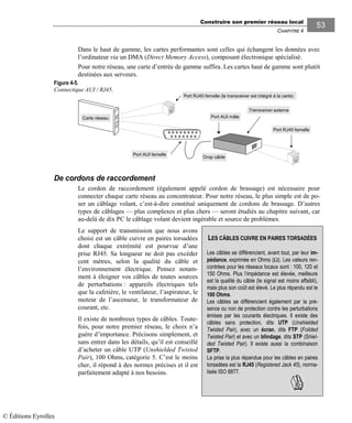 Construire son premier réseau local
CHAPITRE 4
5353
Dans le haut de gamme, les cartes performantes sont celles qui échangent les données avec
l’ordinateur via un DMA (Direct Memory Access), composant électronique spécialisé.
Pour notre réseau, une carte d’entrée de gamme suffira. Les cartes haut de gamme sont plutôt
destinées aux serveurs.
Carte réseau
Port RJ45 femelle (le transceiver est intégré à la carte)
Port AUI femelle
Port AUI mâle
Port RJ45 femelle
Transceiver externe
Drop câble
De cordons de raccordement
Le cordon de raccordement (également appelé cordon de brassage) est nécessaire pour
connecter chaque carte réseau au concentrateur. Pour notre réseau, le plus simple est de po-
ser un câblage volant, c’est-à-dire constitué uniquement de cordons de brassage. D’autres
types de câblages — plus complexes et plus chers — seront étudiés au chapitre suivant, car
au-delà de dix PC le câblage volant devient ingérable et source de problèmes.
Le support de transmission que nous avons
choisi est un câble cuivre en paires torsadées
dont chaque extrémité est pourvue d’une
prise RJ45. Sa longueur ne doit pas excéder
cent mètres, selon la qualité du câble et
l’environnement électrique. Pensez notam-
ment à éloigner vos câbles de toutes sources
de perturbations : appareils électriques tels
que la cafetière, le ventilateur, l’aspirateur, le
moteur de l’ascenseur, le transformateur de
courant, etc.
Il existe de nombreux types de câbles. Toute-
fois, pour notre premier réseau, le choix n’a
guère d’importance. Précisons simplement, et
sans entrer dans les détails, qu’il est conseillé
d’acheter un câble UTP (Unshielded Twisted
Pair), 100 Ohms, catégorie 5. C’est le moins
cher, il répond à des normes précises et il est
parfaitement adapté à nos besoins.
Figure 4-5.
Connectique AUI / RJ45.
LES CÂBLES CUIVRE EN PAIRES TORSADÉES
Les câbles se différencient, avant tout, par leur im-
pédance, exprimée en Ohms (Ω). Les valeurs ren-
contrées pour les réseaux locaux sont : 100, 120 et
150 Ohms. Plus l’impédance est élevée, meilleure
est la qualité du câble (le signal est moins affaibli),
mais plus son coût est élevé. Le plus répandu est le
100 Ohms.
Les câbles se différencient également par la pré-
sence ou non de protection contre les perturbations
émises par les courants électriques. Il existe des
câbles sans protection, dits UTP (Unshielded
Twisted Pair), avec un écran, dits FTP (Foilded
Twisted Pair) et avec un blindage, dits STP (Shiel-
ded Twisted Pair). Il existe aussi la combinaison
SFTP.
La prise la plus répandue pour les câbles en paires
torsadées est la RJ45 (Registered Jack 45), norma-
lisée ISO 8877.
© Éditions Eyrolles
 