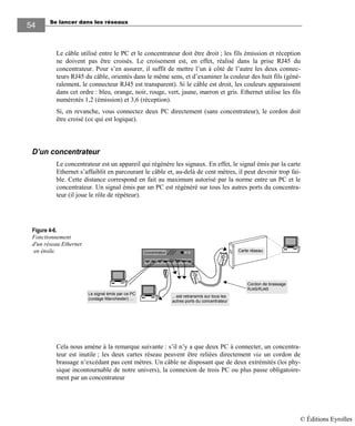 Se lancer dans les réseaux
54
Le câble utilisé entre le PC et le concentrateur doit être droit ; les fils émission et réception
ne doivent pas être croisés. Le croisement est, en effet, réalisé dans la prise RJ45 du
concentrateur. Pour s’en assurer, il suffit de mettre l’un à côté de l’autre les deux connec-
teurs RJ45 du câble, orientés dans le même sens, et d’examiner la couleur des huit fils (géné-
ralement, le connecteur RJ45 est transparent). Si le câble est droit, les couleurs apparaissent
dans cet ordre : bleu, orange, noir, rouge, vert, jaune, marron et gris. Ethernet utilise les fils
numérotés 1,2 (émission) et 3,6 (réception).
Si, en revanche, vous connectez deux PC directement (sans concentrateur), le cordon doit
être croisé (ce qui est logique).
D’un concentrateur
Le concentrateur est un appareil qui régénère les signaux. En effet, le signal émis par la carte
Ethernet s’affaiblit en parcourant le câble et, au-delà de cent mètres, il peut devenir trop fai-
ble. Cette distance correspond en fait au maximum autorisé par la norme entre un PC et le
concentrateur. Un signal émis par un PC est régénéré sur tous les autres ports du concentra-
teur (il joue le rôle de répéteur).
Concentrateur Carte réseau
Le signal émis par ce PC
(codage Manchester) …
…est retransmis sur tous les
autres ports du concentrateur
Cordon de brassage
RJ45/RJ45
.
Cela nous amène à la remarque suivante : s’il n’y a que deux PC à connecter, un concentra-
teur est inutile ; les deux cartes réseau peuvent être reliées directement via un cordon de
brassage n’excédant pas cent mètres. Un câble ne disposant que de deux extrémités (loi phy-
sique incontournable de notre univers), la connexion de trois PC ou plus passe obligatoire-
ment par un concentrateur
Figure 4-6.
Fonctionnement
d'un réseau Ethernet
en étoile.
© Éditions Eyrolles
 