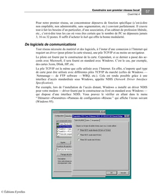 Construire son premier réseau local
CHAPITRE 4
5757
Pour notre premier réseau, un concentrateur dépourvu de fonction spécifique (c’est-à-dire
non empilable, non administrable, sans segmentation, etc.) convient parfaitement. Il couvre
tout à fait les besoins d’un particulier, d’une association, d’un cabinet de profession libérale,
etc., c’est-à-dire tous les cas où vous êtes certain que le nombre de PC ne dépassera jamais
3, 16 ou 32 postes. Il suffit d’acheter le hub qui offre la bonne modularité.
De logiciels de communications
Tout réseau nécessite du matériel et des logiciels, à l’instar d’une connexion à l’Internet qui
requiert un driver (pour piloter la carte réseau), une pile TCP/IP et au moins un navigateur.
Le pilote est fourni par le constructeur de la carte. Cependant, si ce dernier a passé des ac-
cords avec Microsoft, il sera fourni en standard avec Windows. C’est le cas, par exemple,
des cartes 3com, Dlink, HP, etc.
La pile TCP/IP est la même que celle utilisée avec l’Internet. En effet, n’importe quel type
de carte peut être utilisée avec différentes piles TCP/IP du marché (celles de Windows —
Netmanage — de FTP software — WRQ, etc.). Cela est rendu possible grâce à une
interface d’accès standardisée sous Windows, appelée NDIS (Network Driver Interface
Specification).
Par exemple, lors de l’installation de l’accès distant, Windows a installé un driver NDIS
pour votre modem — driver fourni par le constructeur ou livré en standard avec Windows —
qui dispose d’une interface NDIS. Vous pouvez le vérifier en allant dans le menu
“ Démarrer→Paramètres→Panneau de configuration→Réseau ” qui affiche l’écran suivant
(Windows 95).
© Éditions Eyrolles
 