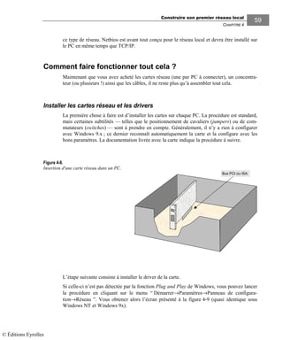 Construire son premier réseau local
CHAPITRE 4
5959
ce type de réseau. Netbios est avant tout conçu pour le réseau local et devra être installé sur
le PC en même temps que TCP/IP.
Comment faire fonctionner tout cela ?
Maintenant que vous avez acheté les cartes réseau (une par PC à connecter), un concentra-
teur (ou plusieurs !) ainsi que les câbles, il ne reste plus qu’à assembler tout cela.
Installer les cartes réseau et les drivers
La première chose à faire est d’installer les cartes sur chaque PC. La procédure est standard,
mais certaines subtilités — telles que le positionnement de cavaliers (jumpers) ou de com-
mutateurs (switches) — sont à prendre en compte. Généralement, il n’y a rien à configurer
avec Windows 9.x ; ce dernier reconnaît automatiquement la carte et la configure avec les
bons paramètres. La documentation livrée avec la carte indique la procédure à suivre.
Bus PCI ou ISA
L’étape suivante consiste à installer le driver de la carte.
Si celle-ci n’est pas détectée par la fonction Plug and Play de Windows, vous pouvez lancer
la procédure en cliquant sur le menu “ Démarrer→Paramètres→Panneau de configura-
tion→Réseau ”. Vous obtenez alors l’écran présenté à la figure 4-9 (quasi identique sous
Windows NT et Windows 9x).
Figure 4-8.
Insertion d'une carte réseau dans un PC.
© Éditions Eyrolles
 