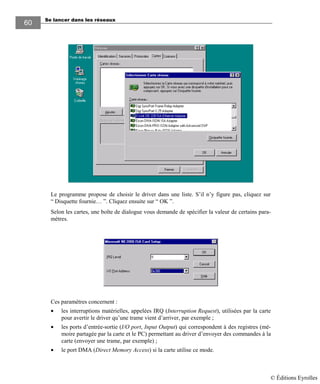 Se lancer dans les réseaux
60
Le programme propose de choisir le driver dans une liste. S’il n’y figure pas, cliquez sur
“ Disquette fournie… ”. Cliquez ensuite sur “ OK ”.
Selon les cartes, une boîte de dialogue vous demande de spécifier la valeur de certains para-
mètres.
.
Ces paramètres concernent :
• les interruptions matérielles, appelées IRQ (Interruption Request), utilisées par la carte
pour avertir le driver qu’une trame vient d’arriver, par exemple ;
• les ports d’entrée-sortie (I/O port, Input Output) qui correspondent à des registres (mé-
moire partagée par la carte et le PC) permettant au driver d’envoyer des commandes à la
carte (envoyer une trame, par exemple) ;
• le port DMA (Direct Memory Access) si la carte utilise ce mode.
© Éditions Eyrolles
 