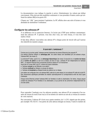 Construire son premier réseau local
CHAPITRE 4
6161
La documentation vous indique la marche à suivre. Généralement, les valeurs par défaut
conviennent. Elles doivent être modifiées seulement si vous possédez d’autres cartes qui uti-
lisent les mêmes IRQ et/ou ports I/O.
Cliquez sur “ OK ” pour terminer l’opération. Le PC affiche alors une série d’écrans et vous
demande de réinitialiser l’ordinateur.
Configurer les adresses IP
À la différence de la connexion Internet, il n’existe pas d’ISP pour attribuer automatique-
ment des adresses IP. À présent, vous êtes chez vous, sur votre réseau, et vous êtes seul
maître à bord.
Il faut donc affecter vous-même une adresse IP à chaque poste de travail afin qu’il puisse
être identifié de manière unique.
Pour reprendre l’analogie avec les adresses postales, une adresse IP est composée d’un nu-
méro de réseau (le nom d’une rue) et d’un numéro de station au sein de ce réseau (le numéro
de votre maison).
Par convention, l’adresse IP s’écrit avec quatre numéros, de 1 à 255, séparés par des points,
par exemple 192.162.0.1. Une partie de cette adresse désigne un réseau, l’autre le numéro de
À QUOI SERT L’ADRESSAGE ?
Comme pour le courrier postal, l’adresse permet d’acheminer les trames Ethernet et les paquets IP.
Les réseaux Ethernet utilisent un adressage plat : les cartes réseau sont identifiées par une adresse unique,
l’adresse MAC (de niveau 2).
Le protocole IP utilise, quant à lui, un adressage hiérarchique (de niveau 3) structuré en un numéro de réseau
et un numéro de station au sein de ce réseau (32 bits en tout). L’adresse IP est indépendante de l’adresse
MAC : un segment Ethernet peut comprendre plusieurs réseaux IP, et inversement.
Aussi bien au niveau MAC que IP, il existe trois types d’adresses :
• l’adresse unicast qui est affectée à une station ;
• l’adresse multicast qui désigne un groupe de stations ;
• l’adresse de broadcast qui désigne toutes les stations sur un réseau.
Une station est configurée avec une adresse MAC (celle de la carte réseau) et une adresse IP (celle de la pile IP).
Des mécanismes spécifiques permettent de réaliser automatiquement la correspondance entre les deux types
d’adresses.
Chaque trame Ethernet contient l’adresse MAC de l’émetteur et celle du destinataire. De même, chaque paquet
contient les adresses IP de l’émetteur et du destinataire, ce qui permet de les acheminer indépendamment les
uns des autres.
© Éditions Eyrolles
 