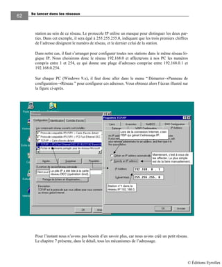 Se lancer dans les réseaux
62
station au sein de ce réseau. Le protocole IP utilise un masque pour distinguer les deux par-
ties. Dans cet exemple, il sera égal à 255.255.255.0, indiquant que les trois premiers chiffres
de l’adresse désignent le numéro de réseau, et le dernier celui de la station.
Dans notre cas, il faut s’arranger pour configurer toutes nos stations dans le même réseau lo-
gique IP. Nous choisirons donc le réseau 192.168.0 et affecterons à nos PC les numéros
compris entre 1 et 254, ce qui donne une plage d’adresses comprise entre 192.168.0.1 et
192.168.0.254.
Sur chaque PC (Windows 9.x), il faut donc aller dans le menu “ Démarrer→Panneau de
configuration→Réseau ” pour configurer ces adresses. Vous obtenez alors l’écran illustré sur
la figure ci-après.
La pile IP a été liée à la carte
réseau DEC (opération bind).
Lors de la connexion Internet, c’est
l’ISP qui gérait l’adressage IP.
Maintenant, c’est à vous de
les affecter. Le plus simple
est de la faire manuellement.
Station n°1 dans le
réseau IP 192.168.0.
Pour l’instant nous n’avons pas besoin d’en savoir plus, car nous avons créé un petit réseau.
Le chapitre 7 présente, dans le détail, tous les mécanismes de l’adressage.
© Éditions Eyrolles
 