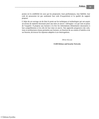 Préface
III
posées (et la crédibilité de ceux qui les proposent), leurs performances, leur fiabilité, leur
coût de possession (et pas seulement leur coût d’acquisition) et la qualité du support
proposé.
L’objet de cet ouvrage est de faire le point sur les techniques et technologies qui ont acquis
un niveau de maturité nécessaire pour une mise en œuvre « dérisquée » ou qui sont en passe
de l’acquérir. Il propose aux lecteurs à la fois les informations élémentaires nécessaires à
leur compréhension et les clés de leur mise en œuvre. Son approche progressive des solu-
tions et architectures réseau permettra aux lecteurs, en fonction de ses centres d’intérêts et de
ses besoins, de trouver les réponses adaptées à ces interrogations.
Olivier Koczan
EADS Defence and Security Networks
© Éditions Eyrolles
 