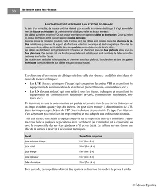 Se lancer dans les réseaux68
68
L’architecture d’un système de câblage suit donc celle des réseaux : on définit ainsi deux ni-
veaux de locaux techniques :
• Les LTE (locaux techniques d’étages) qui concentrent les prises VDI et accueillent les
équipements de communication de distribution (concentrateurs, commutateurs, etc.).
• Les LN (locaux nodaux) qui sont reliés à tous les locaux techniques et accueillent les
équipements de communication fédérateurs (PABX, commutateurs fédérateurs, rou-
teurs, etc.).
Un troisième niveau de concentration est parfois nécessaire dans le cas où les distances sur
un étage excèdent quatre-vingt-dix mètres. On peut alors trouver la dénomination de LTR
(local technique rapproché) ou de LTP (local technique de proximité). Ce type d’architecture
n’est cependant pas conseillée car trop complexe et mal adaptée aux architectures réseaux.
Tout ces locaux sont autant d’espaces prélevés sur la superficie utile de l’immeuble. Prépa-
rez-vous donc à quelques négociations avec l’architecte (si l’immeuble est à construire) ou
avec le responsable des services généraux (s’il existe déjà). Le tableau suivant donne une
idée de la surface à réserver à ces locaux techniques.
Local Superficie moyenne
Local technique d’étage 6 m2 (3 m x 2 m)
Local nodal 24 m2 (6 m x 4 m)
Local énergie 8 m2 (4 m x 2 m)
Local opérateur 9 m2 (3 m x 3 m)
Salle informatique 28 m2 (7 m x 4 m)
Bien entendu, ces superficies doivent être ajustées en fonction du nombre de prises à câbler.
L’INFRASTRUCTURE NÉCESSAIRE À UN SYSTÈME DE CÂBLAGE
Au sein d’un immeuble, de l’espace doit être réservé pour accueillir le système de câblage. Il s’agit essentielle-
ment de locaux techniques et de cheminements utilisés pour relier les locaux entre eux.
Les câbles qui relient les prises VDI aux locaux techniques sont appelés câbles de distribution. Ceux qui relient
les locaux techniques entre eux sont appelés câbles de rocade.
Dans les zones de circulation (couloirs, halls d’entrée, etc.), les câbles sont installés dans des chemins de câ-
bles métalliques qui servent de support et offrent une protection mécanique et électromagnétique. Dans les bu-
reaux, ces mêmes câbles sont installés dans des goulottes ou des tubes noyés dans le béton.
Les câbles de distribution sont généralement horizontaux et cheminent sous les faux plafonds et/ou sous les
faux planchers. Ces derniers ont une fonction essentiellement esthétique et sont constitués de dalles amovibles
destinées à en faciliter l’accès.
Les rocades sont verticales ou horizontales, et cheminent sous faux plafonds, faux planchers et dans des gaines
techniques (conduits réservés aux câbles et tuyaux de toute nature).
© Éditions Eyrolles
 