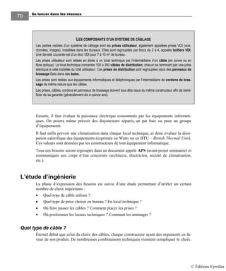 Se lancer dans les réseaux70
70
Ensuite, il faut évaluer la puissance électrique consommée par les équipements informati-
ques. On pourra même prévoir des disjoncteurs séparés, un par baie ou pour un groupe
d’équipements.
Il faut enfin prévoir une climatisation dans chaque local technique, et donc évaluer la dissi-
pation calorifique des équipements (exprimée en Watts ou en BTU – British Thermal Unit).
Ces valeurs sont données par les constructeurs de tout équipement informatique.
Tous ces besoins seront regroupés dans un document appelé APS (avant-projet sommaire) et
communiqués aux corps d’état concernés (architecte, électricien, société de climatisation,
etc.).
L’étude d’ingénierie
La phase d’expression des besoins est suivie d’une étude permettant d’arrêter un certain
nombre de choix importants :
• Quel type de câble utiliser ?
• Quel type de prise choisir en bureau ? En local technique ?
• Où faire passer les câbles ? Comment placer les prises ?
• Où positionner les locaux techniques ? Comment les aménager ?
Quel type de câble ?
Éternel débat que celui du choix des câbles, chaque constructeur ayant des arguments en fa-
veur de son produit. De nombreuses combinaisons techniques viennent compliquer le choix.
LES COMPOSANTS D’UN SYSTÈME DE CÂBLAGE
Les parties visibles d’un système de câblage sont les prises utilisateur, également appelées prises VDI (voix,
données, images), installées dans les bureaux. Elles sont regroupées par blocs de 2 à 4, appelés boîtiers VDI.
Une densité courante est d’un bloc VDI pour 7 à 10 m2 de bureau.
Les prises utilisateur sont reliées en étoile à un local technique par l’intermédiaire d’un câble (en cuivre ou en
fibre optique). Le local technique concentre 100 à 350 câbles de distribution, chacun se terminant par une prise
identique à celle installée du côté utilisateur. Ces prises de distribution sont regroupées dans des panneaux de
brassage fixés dans des baies.
Les prises sont reliées aux équipements informatiques et téléphoniques par l’intermédiaire de cordons de bras-
sage de même nature que les câbles.
Les prises, câbles, cordons et panneaux de brassage doivent tous être issus du même constructeur afin de béné-
ficier de sa garantie (généralement dix à quinze ans).
© Éditions Eyrolles
 