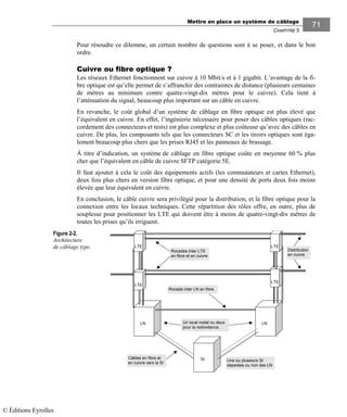 Mettre en place un système de câblage
CHAPITRE 5
71
Pour résoudre ce dilemme, un certain nombre de questions sont à se poser, et dans le bon
ordre.
Cuivre ou fibre optique ?
Les réseaux Ethernet fonctionnent sur cuivre à 10 Mbit/s et à 1 gigabit. L’avantage de la fi-
bre optique est qu’elle permet de s’affranchir des contraintes de distance (plusieurs centaines
de mètres au minimum contre quatre-vingt-dix mètres pour le cuivre). Cela tient à
l’atténuation du signal, beaucoup plus important sur un câble en cuivre.
En revanche, le coût global d’un système de câblage en fibre optique est plus élevé que
l’équivalent en cuivre. En effet, l’ingénierie nécessaire pour poser des câbles optiques (rac-
cordement des connecteurs et tests) est plus complexe et plus coûteuse qu’avec des câbles en
cuivre. De plus, les composants tels que les connecteurs SC et les tiroirs optiques sont éga-
lement beaucoup plus chers que les prises RJ45 et les panneaux de brassage.
À titre d’indication, un système de câblage en fibre optique coûte en moyenne 60 % plus
cher que l’équivalent en câble de cuivre SFTP catégorie 5E.
Il faut ajouter à cela le coût des équipements actifs (les commutateurs et cartes Ethernet),
deux fois plus chers en version fibre optique, et pour une densité de ports deux fois moins
élevée que leur équivalent en cuivre.
En conclusion, le câble cuivre sera privilégié pour la distribution, et la fibre optique pour la
connexion entre les locaux techniques. Cette répartition des rôles offre, en outre, plus de
souplesse pour positionner les LTE qui doivent être à moins de quatre-vingt-dix mètres de
toutes les prises qu’ils irriguent.
Figure 2-2.
Architecture
de câblage type.
Rocades inter LTE
en fibre et en cuivre
LTE
LN LN
Rocade inter LN en fibre
Un local nodal ou deux
pour la redondance.
LTE LTE
LTE
Distribution
en cuivre
Une ou plusieurs SI
séparées ou non des LN
SICâbles en fibre et
en cuivre vers la SI
© Éditions Eyrolles
 