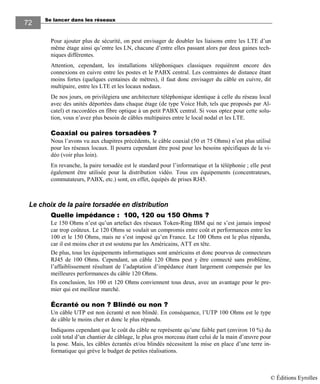 Se lancer dans les réseaux72
72
Pour ajouter plus de sécurité, on peut envisager de doubler les liaisons entre les LTE d’un
même étage ainsi qu’entre les LN, chacune d’entre elles passant alors par deux gaines tech-
niques différentes.
Attention, cependant, les installations téléphoniques classiques requièrent encore des
connexions en cuivre entre les postes et le PABX central. Les contraintes de distance étant
moins fortes (quelques centaines de mètres), il faut donc envisager du câble en cuivre, dit
multipaire, entre les LTE et les locaux nodaux.
De nos jours, on privilégiera une architecture téléphonique identique à celle du réseau local
avec des unités déportées dans chaque étage (de type Voice Hub, tels que proposés par Al-
catel) et raccordées en fibre optique à un petit PABX central. Si vous optez pour cette solu-
tion, vous n’avez plus besoin de câbles multipaires entre le local nodal et les LTE.
Coaxial ou paires torsadées ?
Nous l’avons vu aux chapitres précédents, le câble coaxial (50 et 75 Ohms) n’est plus utilisé
pour les réseaux locaux. Il pourra cependant être posé pour les besoins spécifiques de la vi-
déo (voir plus loin).
En revanche, la paire torsadée est le standard pour l’informatique et la téléphonie ; elle peut
également être utilisée pour la distribution vidéo. Tous ces équipements (concentrateurs,
commutateurs, PABX, etc.) sont, en effet, équipés de prises RJ45.
Le choix de la paire torsadée en distribution
Quelle impédance : 100, 120 ou 150 Ohms ?
Le 150 Ohms n’est qu’un artefact des réseaux Token-Ring IBM qui ne s’est jamais imposé
car trop coûteux. Le 120 Ohms se voulait un compromis entre coût et performances entre les
100 et le 150 Ohms, mais ne s’est imposé qu’en France. Le 100 Ohms est le plus répandu,
car il est moins cher et est soutenu par les Américains, ATT en tête.
De plus, tous les équipements informatiques sont américains et donc pourvus de connecteurs
RJ45 de 100 Ohms. Cependant, un câble 120 Ohms peut y être connecté sans problème,
l’affaiblissement résultant de l’adaptation d’impédance étant largement compensée par les
meilleures performances du câble 120 Ohms.
En conclusion, les 100 et 120 Ohms conviennent tous deux, avec un avantage pour le pre-
mier qui est meilleur marché.
Écranté ou non ? Blindé ou non ?
Un câble UTP est non écranté et non blindé. En conséquence, l’UTP 100 Ohms est le type
de câble le moins cher et donc le plus répandu.
Indiquons cependant que le coût du câble ne représente qu’une faible part (environ 10 %) du
coût total d’un chantier de câblage, le plus gros morceau étant celui de la main d’œuvre pour
la pose. Mais, les câbles écrantés et/ou blindés nécessitent la mise en place d’une terre in-
formatique qui grève le budget de petites réalisations.
© Éditions Eyrolles
 