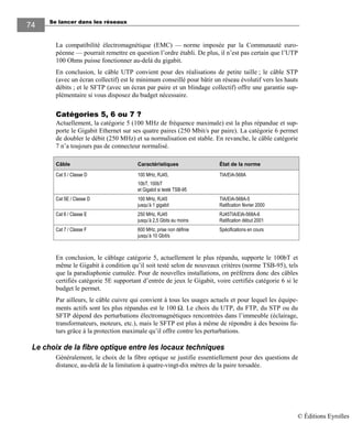 Se lancer dans les réseaux74
74
La compatibilité électromagnétique (EMC) — norme imposée par la Communauté euro-
péenne — pourrait remettre en question l’ordre établi. De plus, il n’est pas certain que l’UTP
100 Ohms puisse fonctionner au-delà du gigabit.
En conclusion, le câble UTP convient pour des réalisations de petite taille ; le câble STP
(avec un écran collectif) est le minimum conseillé pour bâtir un réseau évolutif vers les hauts
débits ; et le SFTP (avec un écran par paire et un blindage collectif) offre une garantie sup-
plémentaire si vous disposez du budget nécessaire.
Catégories 5, 6 ou 7 ?
Actuellement, la catégorie 5 (100 MHz de fréquence maximale) est la plus répandue et sup-
porte le Gigabit Ethernet sur ses quatre paires (250 Mbit/s par paire). La catégorie 6 permet
de doubler le débit (250 MHz) et sa normalisation est stable. En revanche, le câble catégorie
7 n’a toujours pas de connecteur normalisé.
Câble Caractéristiques État de la norme
Cat 5 / Classe D 100 MHz, RJ45,
10bT, 100bT
et Gigabit si testé TSB-95
TIA/EIA-568A
Cat 5E / Classe D 100 MHz, RJ45
jusqu’à 1 gigabit
TIA/EIA-568A-5
Ratification février 2000
Cat 6 / Classe E 250 MHz, RJ45
jusqu’à 2,5 Gbits au moins
RJ45TIA/EIA-568A-6
Ratification début 2001
Cat 7 / Classe F 600 MHz, prise non définie
jusqu’à 10 Gbit/s
Spécifications en cours
En conclusion, le câblage catégorie 5, actuellement le plus répandu, supporte le 100bT et
même le Gigabit à condition qu’il soit testé selon de nouveaux critères (norme TSB-95), tels
que la paradiaphonie cumulée. Pour de nouvelles installations, on préférera donc des câbles
certifiés catégorie 5E supportant d’entrée de jeux le Gigabit, voire certifiés catégorie 6 si le
budget le permet.
Par ailleurs, le câble cuivre qui convient à tous les usages actuels et pour lequel les équipe-
ments actifs sont les plus répandus est le 100 Ω. Le choix du UTP, du FTP, du STP ou du
SFTP dépend des perturbations électromagnétiques rencontrées dans l’immeuble (éclairage,
transformateurs, moteurs, etc.), mais le SFTP est plus à même de répondre à des besoins fu-
turs grâce à la protection maximale qu’il offre contre les perturbations.
Le choix de la fibre optique entre les locaux techniques
Généralement, le choix de la fibre optique se justifie essentiellement pour des questions de
distance, au-delà de la limitation à quatre-vingt-dix mètres de la paire torsadée.
© Éditions Eyrolles
 