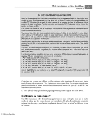 Mettre en place un système de câblage
CHAPITRE 5
75
Cependant, un système de câblage en fibre optique coûte quasiment le même prix qu’un
équivalent en cuivre catégorie 7. Le choix de ce support peut donc être pris en considération
pour la distribution, d’autant plus que la connectique en bureau, de types SC ou MT-RJ, est
désormais de bonne qualité.
La fibre optique offre également un gage de pérennité pour le support des hauts débits.
Multimode ou monomode ?
Une fibre monomode offre de meilleures performances mais coûte plus cher que la multi-
mode, de même que les cartes réseaux correspondantes. De plus, la multimode convient à
presque tous les usages pour la mise en place de réseaux locaux au sein d’un bâtiment ou sur
un campus.
LA COMPATIBILITÉ ÉLECTROMAGNÉTIQUE (EMC)
Quand un câble est exposé à un champ électromagnétique normal, un courant est induit sur chacune des paires
du câble en cuivre. Sa puissance varie entre 1 et 50 mv pour un câble UTP catégorie 5, et entre 0 et 0,5 mv pour
un câble FTP. Elle dépend de la qualité du câble (mais pas de sa longueur) ainsi que de la fréquence et de la
puissance du signal perturbateur. Pour les Américains, promoteurs de l’UTP, l’enjeux est énorme : trouver des
parades ou changer de câble !
Il est à noter que l’inverse est vrai : le câble ne doit pas rayonner au point de générer des interférences sur les
autres équipements électroniques.
Vous pouvez vous-même faire l’expérience de ce phénomène avec le tuiter de votre chaîne hi-fi : même débran-
ché, le câble qui le relie à l’ampli est capable de capter des émissions radio de manière suffisamment puissante
pour activer ce petit haut-parleur. Il est même possible d’entendre la radio en branchant un simple écouteur télé-
phonique au niveau du panneau de brassage !
Jusqu’à présent, ce phénomène ne perturbait pas les réseaux locaux, mais, de nos jours, les fréquences utilisées
avoisinent les 100 MHz, ce qui correspond très exactement à la gamme de fréquences des radios FM et des tal-
kies-walkies.
Aujourd’hui, les câbles catégorie 7 sont prévus pour fonctionner jusqu’à 600 MHz, et il est probable que, dans le
futur, les fréquences continuent d’augmenter pour avoisiner celles du téléphone DECT (1 800 MHz) et du GSM
(900 et 1 800 MHz).
Il est donc important que les câbles aient une bonne performance EMC évaluée en mesurant l’atténuation de
couplage (AC). Les valeurs précises sont en cours de normalisation :
• AC < 40 dB : la qualité EMC est mauvaise ;
• 41 < AC < 50 : minimum requis pour les câbles UTP catégorie 5 (100 MHz) ;
• 51 < AC < 60 : minimum requis pour les câbles FTP catégorie 5 (100 MHz) ;
• 61 < AC < 70 : minimum requis pour les câbles FTP catégorie 6 (200 MHz) ;
• 71 < AC < 80 : bon câble : FTP ; câble médiocre : SFTP ;
• 81 < AC < 90 : minimum requis pour les câbles FTP et SFTP catégorie 7 (600 MHz).
Ainsi, le Gigabit Ethernet peut fonctionner sur un câble UTP catégorie 5 en respectant l’EMC uniquement si l’AC
est supérieur à 50 dB.
© Éditions Eyrolles
 