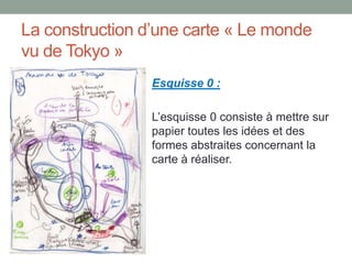 La construction d’une carte « Le monde
vu de Tokyo »
Esquisse 0 :
L’esquisse 0 consiste à mettre sur
papier toutes les idées et des
formes abstraites concernant la
carte à réaliser.

 