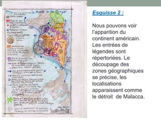 Esquisse 2 :
Nous pouvons voir
l’apparition du
continent américain.
Les entrées de
légendes sont
répertoriées. Le
découpage des
zones géographiques
se précise, les
localisations
apparaissent comme
le détroit de Malacca.

 