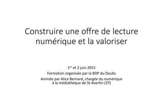 Construire une offre de lecture
numérique et la valoriser
1er et 2 juin 2015
Formation organisée par la BDP du Doubs
Animée par Alice Bernard, chargée du numérique
à la médiathèque de St-Avertin (37)
 