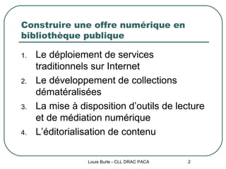 Construire une offre numérique en bibliothèque publique Le déploiement de services traditionnels sur Internet Le développement de collections dématéralisées La mise à disposition d’outils de lecture et de médiation numérique L’éditorialisation de contenu Louis Burle - CLL DRAC PACA 
